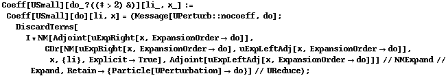 Coeff[USmall][do_ ? ((# > 2) &)][li_, x_] := Coeff[USmall][do][li, x] = (Message[UPerturb :: nocoeff, do] ; DiscardTerms[I * NM[Adjoint[uExpRight[x, ExpansionOrder -> do]], CDr[NM[uExpRight[x, ExpansionOrder -> do], uExpLeftAdj[x, ExpansionOrder -> do]], x, {li}, Explicit -> True], Adjoint[uExpLeftAdj[x, ExpansionOrder -> do]]] // NMExpand // Expand, Retain -> {Particle[UPerturbation] -> do}] // UReduce) ;