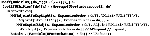 Coeff[UChiPlus][do_ ? ((# > 2) &)][x_] := Coeff[UChiPlus][do][x] = (Message[UPerturb :: nocoeff, do] ; DiscardTerms[NM[Adjoint[uExpRight[x, ExpansionOrder -> do]], UMatrix[UChi[]][x], Adjoint[uExpLeftAdj[x, ExpansionOrder -> do]]] + NM[uExpLeftAdj[x, ExpansionOrder -> do], Adjoint[UMatrix[UChi[]][x]], uExpRight[x, ExpansionOrder -> do]] // NMExpand // Expand, Retain -> {Particle[UPerturbation] -> do}] // UReduce) ;