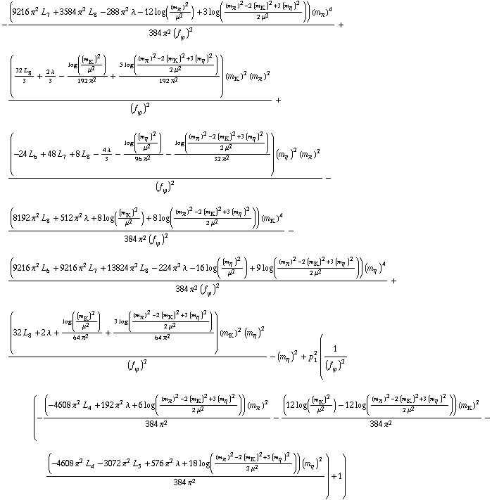-((9216 π^2 L _ 7^(  ) + 3584 π^2 L _ 8^(  ) - 288 π^2 λ - 12 log((m _ π^(�   ))^2/μ^2) + 3 log(((m _ π^(�   ))^2 - 2 (m _ K^(�   ))^2 + 3 (m _ η^(�   ))^2)/(2 μ^2))) (m _ π^(�   ))^4)/(384 π^2 (f _ ϕ^(�   ))^2) + (((32 L _ 8^(  ))/3 + (2 λ)/3 - log((m _ K^(�   ))^2/μ^2)/(192 π^2) + (5 log(((m _ π^(�   ))^2 - 2 (m _ K^(�   ))^2 + 3 (m _ η^(�   ))^2)/(2 μ^2)))/(192 π^2)) (m _ K^(�   ))^2 (m _ π^(�   ))^2)/(f _ ϕ^(�   ))^2 + ((-24 L _ 6^(  ) + 48 L _ 7^(  ) + 8 L _ 8^(  ) - (4 λ)/3 - log((m _ η^(�   ))^2/μ^2)/(96 π^2) - log(((m _ π^(�   ))^2 - 2 (m _ K^(�   ))^2 + 3 (m _ η^(�   ))^2)/(2 μ^2))/(32 π^2)) (m _ η^(�   ))^2 (m _ π^(�   ))^2)/(f _ ϕ^(�   ))^2 - ((8192 π^2 L _ 8^(  ) + 512 π^2 λ + 8 log((m _ K^(�   ))^2/μ^2) + 8 log(((m _ π^(�   ))^2 - 2 (m _ K^(�   ))^2 + 3 (m _ η^(�   ))^2)/(2 μ^2))) (m _ K^(�   ))^4)/(384 π^2 (f _ ϕ^(�   ))^2) - ((9216 π^2 L _ 6^(  ) + 9216 π^2 L _ 7^(  ) + 13824 π^2 L _ 8^(  ) - 224 π^2 λ - 16 log((m _ η^(�   ))^2/μ^2) + 9 log(((m _ π^(�   ))^2 - 2 (m _ K^(�   ))^2 + 3 (m _ η^(�   ))^2)/(2 μ^2))) (m _ η^(�   ))^4)/(384 π^2 (f _ ϕ^(�   ))^2) + ((32 L _ 8^(  ) + 2 λ + log((m _ K^(�   ))^2/μ^2)/(64 π^2) + (3 log(((m _ π^(�   ))^2 - 2 (m _ K^(�   ))^2 + 3 (m _ η^(�   ))^2)/(2 μ^2)))/(64 π^2)) (m _ K^(�   ))^2 (m _ η^(�   ))^2)/(f _ ϕ^(�   ))^2 - (m _ η^(�   ))^2 + p _ 1^2 (1/(f _ ϕ^(�   ))^2 (-((-4608 π^2 L _ 4^(  ) + 192 π^2 λ + 6 log(((m _ π^(�   ))^2 - 2 (m _ K^(�   ))^2 + 3 (m _ η^(�   ))^2)/(2 μ^2))) (m _ π^(�   ))^2)/(384 π^2) - ((12 log((m _ K^(�   ))^2/μ^2) - 12 log(((m _ π^(�   ))^2 - 2 (m _ K^(�   ))^2 + 3 (m _ η^(�   ))^2)/(2 μ^2))) (m _ K^(�   ))^2)/(384 π^2) - ((-4608 π^2 L _ 4^(  ) - 3072 π^2 L _ 5^(  ) + 576 π^2 λ + 18 log(((m _ π^(�   ))^2 - 2 (m _ K^(�   ))^2 + 3 (m _ η^(�   ))^2)/(2 μ^2))) (m _ η^(�   ))^2)/(384 π^2)) + 1)