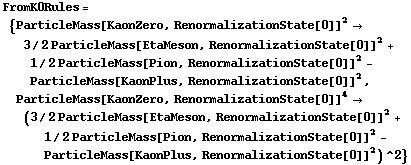 FromK0Rules = {ParticleMass[KaonZero, RenormalizationState[0]]^2 -> 3/2 ParticleMass[EtaMeson, RenormalizationState[0]]^2 + 1/2 ParticleMass[Pion, RenormalizationState[0]]^2 - ParticleMass[KaonPlus, RenormalizationState[0]]^2, ParticleMass[KaonZero, RenormalizationState[0]]^4 -> (3/2 ParticleMass[EtaMeson, RenormalizationState[0]]^2 + 1/2 ParticleMass[Pion, RenormalizationState[0]]^2 - ParticleMass[KaonPlus, RenormalizationState[0]]^2)^2}