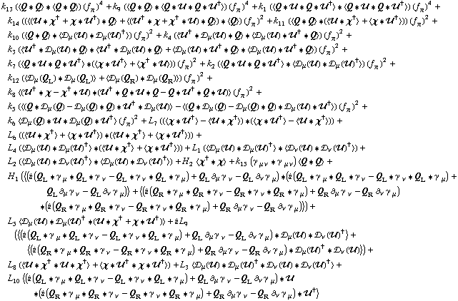 k _ 13^(  ) (< Q '6 Q > '6 < Q '6 Q >) (f _ π^(�   ))^4 + k _ 9^(  ) (< Q '6 Q > '6 < Q '6 �� '6 Q '6 ��^† >) (f _ π^(�   ))^4 + k _ 1^(  ) (< Q '6 �� '6 Q '6 ��^† > '6 < Q '6 �� '6 Q '6 ��^† >) (f _ π^(�   ))^4 + k _ 14^(  ) ((< (�� '6 χ^† + χ '6 ��^†) '6 Q > + < (��^† '6 χ + χ^† '6 ��) '6 Q >) '6 < Q >) (f _ π^(�   ))^2 + k _ 11^(  ) (< Q '6 Q > '6 (< �� '6 χ^† > + < χ '6 ��^† >)) (f _ π^(�   ))^2 + k _ 10^(  ) (< Q '6 Q > '6 < �s _ μ(��) '6 �s _ μ(��)^† >) (f _ π^(�   ))^2 + k _ 4^(  ) (< ��^† '6 �s _ μ(��) '6 Q > '6 < �s _ μ(��) '6 ��^† '6 Q >) (f _ π^(�   ))^2 + k _ 3^(  ) (< ��^† '6 �s _ μ(��) '6 Q > '6 < ��^† '6 �s _ μ(��) '6 Q > + < �s _ μ(��) '6 ��^† '6 Q > '6 < �s _ μ(��) '6 ��^† '6 Q >) (f _ π^(�   ))^2 + k _ 7^(  ) (< Q '6 �� '6 Q '6 ��^† > '6 (< χ '6 ��^† > + < χ^† '6 �� >)) (f _ π^(�   ))^2 + k _ 2^(  ) (< Q '6 �� '6 Q '6 ��^† > '6 < �s _ μ(��) '6 �s _ μ(��)^† >) (f _ π^(�   ))^2 + k _ 12^(  ) (< �s _ μ(Q _ L) '6 �s _ μ(Q _ L) > + < �s _ μ(Q _ R) '6 �s _ μ(Q _ R) >) (f _ π^(�   ))^2 + k _ 8^(  ) < (��^† '6 χ - χ^† '6 ��) '6 (��^† '6 Q '6 �� '6 Q - Q '6 ��^† '6 Q '6 ��) > (f _ π^(�   ))^2 + k _ 5^(  ) (< (Q '6 �s _ μ(Q) - �s _ μ(Q) '6 Q) '6 ��^† '6 �s _ μ(��) > - < (Q '6 �s _ μ(Q) - �s _ μ(Q) '6 Q) '6 �s _ μ(��) '6 ��^† >) (f _ π^(�   ))^2 + k _ 6^(  ) < �s _ μ(Q) '6 �� '6 �s _ μ(Q) '6 ��^† > (f _ π^(�   ))^2 + L _ 7^(  ) ((< χ '6 ��^† > - < �� '6 χ^† >) '6 (< χ '6 ��^† > - < �� '6 χ^† >)) + L _ 6^(  ) ((< �� '6 χ^† > + < χ '6 ��^† >) '6 (< �� '6 χ^† > + < χ '6 ��^† >)) + L _ 4^(  ) (< �s _ μ(��) '6 �s _ μ(��)^† > '6 (< �� '6 χ^† > + < χ '6 ��^† >)) + L _ 1^(  ) (< �s _ μ(��) '6 �s _ μ(��)^† > '6 < �s _ ν(��) '6 �s _ ν(��)^† >) + L _ 2^(  ) (< �s _ μ(��) '6 �s _ ν(��)^† > '6 < �s _ μ(��) '6 �s _ ν(��)^† >) + H _ 2^(  ) < χ^† '6 χ > + k _ 15^(  ) (γ^( ) _ (μ ν) '6 γ^( ) _ (μ ν)) < Q '6 Q > + H _ 1^(  ) (< (i (Q _ L '6 γ^( ) _ μ '6 Q _ L '6 γ^( ) _ ν - Q _ L '6 γ^( ) _ ν '6 Q _ L '6 γ^( ) _ μ) + Q _ L ∂ _ μ γ^( ) _ ν^� - Q _ L ∂ _ ν γ^( ) _ μ^�) '6 (i (Q _ L '6 γ^( ) _ μ '6 Q _ L '6 γ^( ) _ ν - Q _ L '6 γ^( ) _ ν '6 Q _ L '6 γ^( ) _ μ) + Q _ L ∂ _ μ γ^( ) _ ν^� - Q _ L ∂ _ ν γ^( ) _ μ^�) > + < (i (Q _ R '6 γ^( ) _ μ '6 Q _ R '6 γ^( ) _ ν - Q _ R '6 γ^( ) _ ν '6 Q _ R '6 γ^( ) _ μ) + Q _ R ∂ _ μ γ^( ) _ ν^� - Q _ R ∂ _ ν γ^( ) _ μ^�) '6 (i (Q _ R '6 γ^( ) _ μ '6 Q _ R '6 γ^( ) _ ν - Q _ R '6 γ^( ) _ ν '6 Q _ R '6 γ^( ) _ μ) + Q _ R ∂ _ μ γ^( ) _ ν^� - Q _ R ∂ _ ν γ^( ) _ μ^�) >) + L _ 5^(  ) < �s _ μ(��) '6 �s _ μ(��)^† '6 (�� '6 χ^† + χ '6 ��^†) > + i L _ 9^(  ) (< (i (Q _ L '6 γ^( ) _ μ '6 Q _ L '6 γ^( ) _ ν - Q _ L '6 γ^( ) _ ν '6 Q _ L '6 γ^( ) _ μ) + Q _ L ∂ _ μ γ^( ) _ ν^� - Q _ L ∂ _ ν γ^( ) _ μ^�) '6 �s _ μ(��) '6 �s _ ν(��)^† > + < (i (Q _ R '6 γ^( ) _ μ '6 Q _ R '6 γ^( ) _ ν - Q _ R '6 γ^( ) _ ν '6 Q _ R '6 γ^( ) _ μ) + Q _ R ∂ _ μ γ^( ) _ ν^� - Q _ R ∂ _ ν γ^( ) _ μ^�) '6 �s _ μ(��)^† '6 �s _ ν(��) >) + L _ 8^(  ) (< �� '6 χ^† '6 �� '6 χ^† > + < χ '6 ��^† '6 χ '6 ��^† >) + L _ 3^(  ) < �s _ μ(��) '6 �s _ μ(��)^† '6 �s _ ν(��) '6 �s _ ν(��)^† > + L _ 10^(  ) < (i (Q _ L '6 γ^( ) _ μ '6 Q _ L '6 γ^( ) _ ν - Q _ L '6 γ^( ) _ ν '6 Q _ L '6 γ^( ) _ μ) + Q _ L ∂ _ μ γ^( ) _ ν^� - Q _ L ∂ _ ν γ^( ) _ μ^�) '6 �� '6 (i (Q _ R '6 γ^( ) _ μ '6 Q _ R '6 γ^( ) _ ν - Q _ R '6 γ^( ) _ ν '6 Q _ R '6 γ^( ) _ μ) + Q _ R ∂ _ μ γ^( ) _ ν^� - Q _ R ∂ _ ν γ^( ) _ μ^�) '6 ��^† >