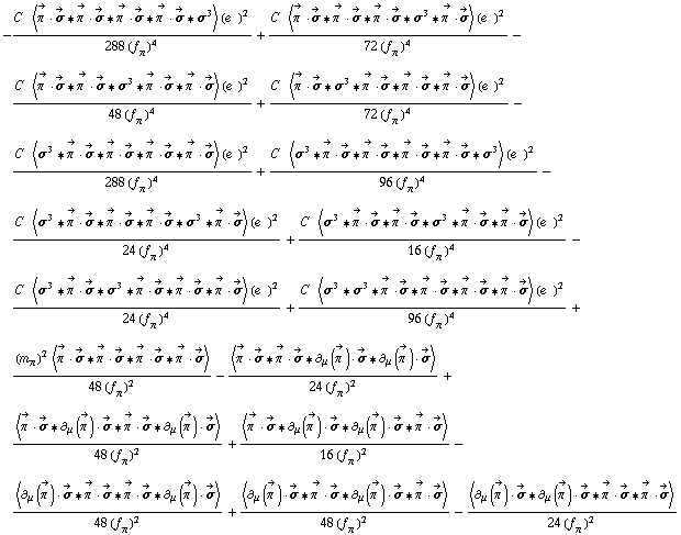 -(C^(  ) < Overscript[π^( ), ->] &middot; Overscript[σ, ->] '6 Overscript[π^( ), ->] &middot; Overscript[σ, ->] '6 Overscript[π^( ), ->] &middot; Overscript[σ, ->] '6 Overscript[π^( ), ->] &middot; Overscript[σ, ->] '6 σ^3 > (e^(  ))^2)/(288 (f _ π^(�   ))^4) + (C^(  ) < Overscript[π^( ), ->] &middot; Overscript[σ, ->] '6 Overscript[π^( ), ->] &middot; Overscript[σ, ->] '6 Overscript[π^( ), ->] &middot; Overscript[σ, ->] '6 σ^3 '6 Overscript[π^( ), ->] &middot; Overscript[σ, ->] > (e^(  ))^2)/(72 (f _ π^(�   ))^4) - (C^(  ) < Overscript[π^( ), ->] &middot; Overscript[σ, ->] '6 Overscript[π^( ), ->] &middot; Overscript[σ, ->] '6 σ^3 '6 Overscript[π^( ), ->] &middot; Overscript[σ, ->] '6 Overscript[π^( ), ->] &middot; Overscript[σ, ->] > (e^(  ))^2)/(48 (f _ π^(�   ))^4) + (C^(  ) < Overscript[π^( ), ->] &middot; Overscript[σ, ->] '6 σ^3 '6 Overscript[π^( ), ->] &middot; Overscript[σ, ->] '6 Overscript[π^( ), ->] &middot; Overscript[σ, ->] '6 Overscript[π^( ), ->] &middot; Overscript[σ, ->] > (e^(  ))^2)/(72 (f _ π^(�   ))^4) - (C^(  ) < σ^3 '6 Overscript[π^( ), ->] &middot; Overscript[σ, ->] '6 Overscript[π^( ), ->] &middot; Overscript[σ, ->] '6 Overscript[π^( ), ->] &middot; Overscript[σ, ->] '6 Overscript[π^( ), ->] &middot; Overscript[σ, ->] > (e^(  ))^2)/(288 (f _ π^(�   ))^4) + (C^(  ) < σ^3 '6 Overscript[π^( ), ->] &middot; Overscript[σ, ->] '6 Overscript[π^( ), ->] &middot; Overscript[σ, ->] '6 Overscript[π^( ), ->] &middot; Overscript[σ, ->] '6 Overscript[π^( ), ->] &middot; Overscript[σ, ->] '6 σ^3 > (e^(  ))^2)/(96 (f _ π^(�   ))^4) - (C^(  ) < σ^3 '6 Overscript[π^( ), ->] &middot; Overscript[σ, ->] '6 Overscript[π^( ), ->] &middot; Overscript[σ, ->] '6 Overscript[π^( ), ->] &middot; Overscript[σ, ->] '6 σ^3 '6 Overscript[π^( ), ->] &middot; Overscript[σ, ->] > (e^(  ))^2)/(24 (f _ π^(�   ))^4) + (C^(  ) < σ^3 '6 Overscript[π^( ), ->] &middot; Overscript[σ, ->] '6 Overscript[π^( ), ->] &middot; Overscript[σ, ->] '6 σ^3 '6 Overscript[π^( ), ->] &middot; Overscript[σ, ->] '6 Overscript[π^( ), ->] &middot; Overscript[σ, ->] > (e^(  ))^2)/(16 (f _ π^(�   ))^4) - (C^(  ) < σ^3 '6 Overscript[π^( ), ->] &middot; Overscript[σ, ->] '6 σ^3 '6 Overscript[π^( ), ->] &middot; Overscript[σ, ->] '6 Overscript[π^( ), ->] &middot; Overscript[σ, ->] '6 Overscript[π^( ), ->] &middot; Overscript[σ, ->] > (e^(  ))^2)/(24 (f _ π^(�   ))^4) + (C^(  ) < σ^3 '6 σ^3 '6 Overscript[π^( ), ->] &middot; Overscript[σ, ->] '6 Overscript[π^( ), ->] &middot; Overscript[σ, ->] '6 Overscript[π^( ), ->] &middot; Overscript[σ, ->] '6 Overscript[π^( ), ->] &middot; Overscript[σ, ->] > (e^(  ))^2)/(96 (f _ π^(�   ))^4) + ((m _ π^(�   ))^2 < Overscript[π^( ), ->] &middot; Overscript[σ, ->] '6 Overscript[π^( ), ->] &middot; Overscript[σ, ->] '6 Overscript[π^( ), ->] &middot; Overscript[σ, ->] '6 Overscript[π^( ), ->] &middot; Overscript[σ, ->] >)/(48 (f _ π^(�   ))^2) - < Overscript[π^( ), ->] &middot; Overscript[σ, ->] '6 Overscript[π^( ), ->] &middot; Overscript[σ, ->] '6 ∂ _ μ(Overscript[π^( ), ->]) &middot; Overscript[σ, ->] '6 ∂ _ μ(Overscript[π^( ), ->]) &middot; Overscript[σ, ->] >/(24 (f _ π^(�   ))^2) + < Overscript[π^( ), ->] &middot; Overscript[σ, ->] '6 ∂ _ μ(Overscript[π^( ), ->]) &middot; Overscript[σ, ->] '6 Overscript[π^( ), ->] &middot; Overscript[σ, ->] '6 ∂ _ μ(Overscript[π^( ), ->]) &middot; Overscript[σ, ->] >/(48 (f _ π^(�   ))^2) + < Overscript[π^( ), ->] &middot; Overscript[σ, ->] '6 ∂ _ μ(Overscript[π^( ), ->]) &middot; Overscript[σ, ->] '6 ∂ _ μ(Overscript[π^( ), ->]) &middot; Overscript[σ, ->] '6 Overscript[π^( ), ->] &middot; Overscript[σ, ->] >/(16 (f _ π^(�   ))^2) - < ∂ _ μ(Overscript[π^( ), ->]) &middot; Overscript[σ, ->] '6 Overscript[π^( ), ->] &middot; Overscript[σ, ->] '6 Overscript[π^( ), ->] &middot; Overscript[σ, ->] '6 ∂ _ μ(Overscript[π^( ), ->]) &middot; Overscript[σ, ->] >/(48 (f _ π^(�   ))^2) + < ∂ _ μ(Overscript[π^( ), ->]) &middot; Overscript[σ, ->] '6 Overscript[π^( ), ->] &middot; Overscript[σ, ->] '6 ∂ _ μ(Overscript[π^( ), ->]) &middot; Overscript[σ, ->] '6 Overscript[π^( ), ->] &middot; Overscript[σ, ->] >/(48 (f _ π^(�   ))^2) - < ∂ _ μ(Overscript[π^( ), ->]) &middot; Overscript[σ, ->] '6 ∂ _ μ(Overscript[π^( ), ->]) &middot; Overscript[σ, ->] '6 Overscript[π^( ), ->] &middot; Overscript[σ, ->] '6 Overscript[π^( ), ->] &middot; Overscript[σ, ->] >/(24 (f _ π^(�   ))^2)