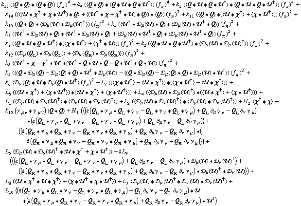 k _ 13^(  ) (< Q '6 Q > '6 < Q '6 Q >) (f _ π^(�   ))^4 + k _ 9^(  ) (< Q '6 Q > '6 < Q '6 �� '6 Q '6 ��^† >) (f _ π^(�   ))^4 + k _ 1^(  ) (< Q '6 �� '6 Q '6 ��^† > '6 < Q '6 �� '6 Q '6 ��^† >) (f _ π^(�   ))^4 + k _ 14^(  ) ((< (�� '6 χ^† + χ '6 ��^†) '6 Q > + < (��^† '6 χ + χ^† '6 ��) '6 Q >) '6 < Q >) (f _ π^(�   ))^2 + k _ 11^(  ) (< Q '6 Q > '6 (< �� '6 χ^† > + < χ '6 ��^† >)) (f _ π^(�   ))^2 + k _ 10^(  ) (< Q '6 Q > '6 < �s _ μ(��) '6 �s _ μ(��)^† >) (f _ π^(�   ))^2 + k _ 4^(  ) (< ��^† '6 �s _ μ(��) '6 Q > '6 < �s _ μ(��) '6 ��^† '6 Q >) (f _ π^(�   ))^2 + k _ 3^(  ) (< ��^† '6 �s _ μ(��) '6 Q > '6 < ��^† '6 �s _ μ(��) '6 Q > + < �s _ μ(��) '6 ��^† '6 Q > '6 < �s _ μ(��) '6 ��^† '6 Q >) (f _ π^(�   ))^2 + k _ 7^(  ) (< Q '6 �� '6 Q '6 ��^† > '6 (< χ '6 ��^† > + < χ^† '6 �� >)) (f _ π^(�   ))^2 + k _ 2^(  ) (< Q '6 �� '6 Q '6 ��^† > '6 < �s _ μ(��) '6 �s _ μ(��)^† >) (f _ π^(�   ))^2 + k _ 12^(  ) (< �s _ μ(Q _ L) '6 �s _ μ(Q _ L) > + < �s _ μ(Q _ R) '6 �s _ μ(Q _ R) >) (f _ π^(�   ))^2 + k _ 8^(  ) < (��^† '6 χ - χ^† '6 ��) '6 (��^† '6 Q '6 �� '6 Q - Q '6 ��^† '6 Q '6 ��) > (f _ π^(�   ))^2 + k _ 5^(  ) (< (Q '6 �s _ μ(Q) - �s _ μ(Q) '6 Q) '6 ��^† '6 �s _ μ(��) > - < (Q '6 �s _ μ(Q) - �s _ μ(Q) '6 Q) '6 �s _ μ(��) '6 ��^† >) (f _ π^(�   ))^2 + k _ 6^(  ) < �s _ μ(Q) '6 �� '6 �s _ μ(Q) '6 ��^† > (f _ π^(�   ))^2 + L _ 7^(  ) ((< χ '6 ��^† > - < �� '6 χ^† >) '6 (< χ '6 ��^† > - < �� '6 χ^† >)) + L _ 6^(  ) ((< �� '6 χ^† > + < χ '6 ��^† >) '6 (< �� '6 χ^† > + < χ '6 ��^† >)) + L _ 4^(  ) (< �s _ μ(��) '6 �s _ μ(��)^† > '6 (< �� '6 χ^† > + < χ '6 ��^† >)) + L _ 1^(  ) (< �s _ μ(��) '6 �s _ μ(��)^† > '6 < �s _ ν(��) '6 �s _ ν(��)^† >) + L _ 2^(  ) (< �s _ μ(��) '6 �s _ ν(��)^† > '6 < �s _ μ(��) '6 �s _ ν(��)^† >) + H _ 2^(  ) < χ^† '6 χ > + k _ 15^(  ) (γ^( ) _ (μ ν) '6 γ^( ) _ (μ ν)) < Q '6 Q > + H _ 1^(  ) (< (i (Q _ L '6 γ^( ) _ μ '6 Q _ L '6 γ^( ) _ ν - Q _ L '6 γ^( ) _ ν '6 Q _ L '6 γ^( ) _ μ) + Q _ L ∂ _ μ γ^( ) _ ν^� - Q _ L ∂ _ ν γ^( ) _ μ^�) '6 (i (Q _ L '6 γ^( ) _ μ '6 Q _ L '6 γ^( ) _ ν - Q _ L '6 γ^( ) _ ν '6 Q _ L '6 γ^( ) _ μ) + Q _ L ∂ _ μ γ^( ) _ ν^� - Q _ L ∂ _ ν γ^( ) _ μ^�) > + < (i (Q _ R '6 γ^( ) _ μ '6 Q _ R '6 γ^( ) _ ν - Q _ R '6 γ^( ) _ ν '6 Q _ R '6 γ^( ) _ μ) + Q _ R ∂ _ μ γ^( ) _ ν^� - Q _ R ∂ _ ν γ^( ) _ μ^�) '6 (i (Q _ R '6 γ^( ) _ μ '6 Q _ R '6 γ^( ) _ ν - Q _ R '6 γ^( ) _ ν '6 Q _ R '6 γ^( ) _ μ) + Q _ R ∂ _ μ γ^( ) _ ν^� - Q _ R ∂ _ ν γ^( ) _ μ^�) >) + L _ 5^(  ) < �s _ μ(��) '6 �s _ μ(��)^† '6 (�� '6 χ^† + χ '6 ��^†) > + i L _ 9^(  ) (< (i (Q _ L '6 γ^( ) _ μ '6 Q _ L '6 γ^( ) _ ν - Q _ L '6 γ^( ) _ ν '6 Q _ L '6 γ^( ) _ μ) + Q _ L ∂ _ μ γ^( ) _ ν^� - Q _ L ∂ _ ν γ^( ) _ μ^�) '6 �s _ μ(��) '6 �s _ ν(��)^† > + < (i (Q _ R '6 γ^( ) _ μ '6 Q _ R '6 γ^( ) _ ν - Q _ R '6 γ^( ) _ ν '6 Q _ R '6 γ^( ) _ μ) + Q _ R ∂ _ μ γ^( ) _ ν^� - Q _ R ∂ _ ν γ^( ) _ μ^�) '6 �s _ μ(��)^† '6 �s _ ν(��) >) + L _ 8^(  ) (< �� '6 χ^† '6 �� '6 χ^† > + < χ '6 ��^† '6 χ '6 ��^† >) + L _ 3^(  ) < �s _ μ(��) '6 �s _ μ(��)^† '6 �s _ ν(��) '6 �s _ ν(��)^† > + L _ 10^(  ) < (i (Q _ L '6 γ^( ) _ μ '6 Q _ L '6 γ^( ) _ ν - Q _ L '6 γ^( ) _ ν '6 Q _ L '6 γ^( ) _ μ) + Q _ L ∂ _ μ γ^( ) _ ν^� - Q _ L ∂ _ ν γ^( ) _ μ^�) '6 �� '6 (i (Q _ R '6 γ^( ) _ μ '6 Q _ R '6 γ^( ) _ ν - Q _ R '6 γ^( ) _ ν '6 Q _ R '6 γ^( ) _ μ) + Q _ R ∂ _ μ γ^( ) _ ν^� - Q _ R ∂ _ ν γ^( ) _ μ^�) '6 ��^† >