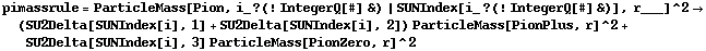 pimassrule = ParticleMass[Pion, i_ ? (! IntegerQ[#] &) | SUNIndex[i_ ? (! IntegerQ[#] &)], r___]^2 -> (SU2Delta[SUNIndex[i], 1] + SU2Delta[SUNIndex[i], 2]) ParticleMass[PionPlus, r]^2 + SU2Delta[SUNIndex[i], 3] ParticleMass[PionZero, r]^2