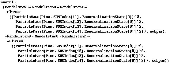 manrul = {MandelstamS + MandelstamU + MandelstamT -> Plus @@ ({ParticleMass[Pion, SUNIndex[i1], RenormalizationState[0]]^2, ParticleMass[Pion, SUNIndex[i2], RenormalizationState[0]]^2, ParticleMass[Pion, SUNIndex[i3], RenormalizationState[0]]^2, ParticleMass[Pion, SUNIndex[i4], RenormalizationState[0]]^2} /. subpar), -MandelstamS - MandelstamU - MandelstamT -> -Plus @@ ({ParticleMass[Pion, SUNIndex[i1], RenormalizationState[0]]^2, ParticleMass[Pion, SUNIndex[i2], RenormalizationState[0]]^2, ParticleMass[Pion, SUNIndex[i3], RenormalizationState[0]]^2, ParticleMass[Pion, SUNIndex[i4], RenormalizationState[0]]^2} /. subpar)}