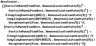 dmrulesinv = {(ParticleMass[PionPlus, RenormalizationState[0]]^2 - ParticleMass[PionZero, RenormalizationState[0]]^2) -> 2 CouplingConstant[QED[1], RenormalizationState[0]]^2 CouplingConstant[ChPTEM2[2], RenormalizationState[0]]/DecayConstant[Pion, RenormalizationState[0]]^2, (ParticleMass[PionZero, RenormalizationState[0]]^2 - ParticleMass[PionPlus, RenormalizationState[0]]^2) -> -2 CouplingConstant[QED[1], RenormalizationState[0]]^2 CouplingConstant[ChPTEM2[2], RenormalizationState[0]]/DecayConstant[Pion, RenormalizationState[0]]^2}