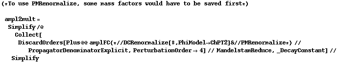 (* To use PMRenormalize, some mass factors would have to be saved first *)  ampl2mult = Simplify /@ Collect[DiscardOrders[Plus @@ amplFC (* // DCRenormalize[#, PhiModel -> ChPT2] & // PMRenormalize *) // PropagatorDenominatorExplicit, PerturbationOrder -> 4] // MandelstamReduce, _DecayConstant] // Simplify