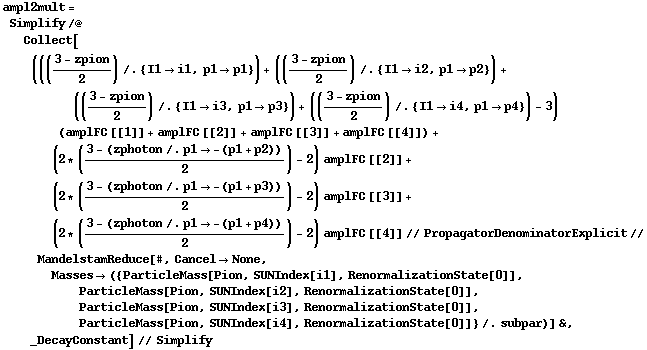 ampl2mult = Simplify /@ Collect[((((3 - zpion)/2) /. {I1 -> i1, p1 -> p1}) + (((3 - zpion)/2) /. {I1 -> i2, p1 -> p2}) + (((3 - zpion)/2) /. {I1 -> i3, p1 -> p3}) + (((3 - zpion)/2) /. {I1 -> i4, p1 -> p4}) - 3) (amplFC [[1]] + amplFC [[2]] + amplFC [[3]] + amplFC [[4]]) + (2 * ((3 - (zphoton /. p1 -> -(p1 + p2)))/2) - 2) amplFC [[2]] + (2 * ((3 - (zphoton /. p1 -> -(p1 + p3)))/2) - 2) amplFC [[3]] + (2 * ((3 - (zphoton /. p1 -> -(p1 + p4)))/2) - 2) amplFC [[4]] // PropagatorDenominatorExplicit // MandelstamReduce[#, Cancel -> None, Masses -> ({ParticleMass[Pion, SUNIndex[i1], RenormalizationState[0]], ParticleMass[Pion, SUNIndex[i2], RenormalizationState[0]], ParticleMass[Pion, SUNIndex[i3], RenormalizationState[0]], ParticleMass[Pion, SUNIndex[i4], RenormalizationState[0]]} /. subpar)] &, _DecayConstant] // Simplify