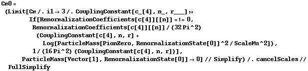 Cm0 = (Limit[Cm /. i1 -> 3 /. CouplingConstant[c_[4], n_, r___] :> If[RenormalizationCoefficients[c[4]][[n]] =!= 0, RenormalizationCoefficients[c[4]][[n]]/(32 Pi^2) (CouplingConstant[c[4], n, r] + Log[ParticleMass[PionZero, RenormalizationState[0]]^2/ScaleMu^2]), 1/(16 Pi^2) (CouplingConstant[c[4], n, r])], ParticleMass[Vector[1], RenormalizationState[0]] -> 0] // Simplify) /. cancelScales // FullSimplify