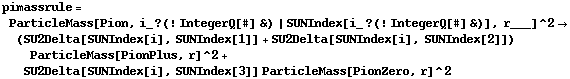 pimassrule = ParticleMass[Pion, i_ ? (! IntegerQ[#] &) | SUNIndex[i_ ? (! IntegerQ[#] &)], r___]^2 -> (SU2Delta[SUNIndex[i], SUNIndex[1]] + SU2Delta[SUNIndex[i], SUNIndex[2]]) ParticleMass[PionPlus, r]^2 + SU2Delta[SUNIndex[i], SUNIndex[3]] ParticleMass[PionZero, r]^2