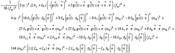 -1/(36 (f _ π^(�   ))^2) (5 (e^(  ))^4 (2 k _ 1^(  ) + k _ 9^(  )) (-(Overscript[��(3), ->] &middot; Overscript[π^( ), ->])^2 + 3 Overscript[��(3), ->] &times; Overscript[π^( ), ->] &middot; Overscript[��(3), ->] &times; Overscript[π^( ), ->] + Overscript[π^( ), ->] &middot; Overscript[π^( ), ->]) (f _ π^(�   ))^4 + 4 (e^(  ))^2 (18 k _ 3^(  ) (Overscript[��(3), ->] &middot; ∂ _ μ(Overscript[π^( ), ->]))^2 + 9 k _ 4^(  ) (Overscript[��(3), ->] &middot; ∂ _ μ(Overscript[π^( ), ->]))^2 - 9 k _ 7^(  ) (Overscript[��(3), ->] &middot; Overscript[π^( ), ->])^2 (m _ π^(�   ))^2 - 9 k _ 8^(  ) (Overscript[��(3), ->] &middot; Overscript[π^( ), ->])^2 (m _ π^(�   ))^2 + 27 k _ 7^(  ) Overscript[��(3), ->] &times; Overscript[π^( ), ->] &middot; Overscript[��(3), ->] &times; Overscript[π^( ), ->] (m _ π^(�   ))^2 + 27 k _ 8^(  ) Overscript[��(3), ->] &times; Overscript[π^( ), ->] &middot; Overscript[��(3), ->] &times; Overscript[π^( ), ->] (m _ π^(�   ))^2 + 19 k _ 7^(  ) Overscript[π^( ), ->] &middot; Overscript[π^( ), ->] (m _ π^(�   ))^2 + 9 k _ 8^(  ) Overscript[π^( ), ->] &middot; Overscript[π^( ), ->] (m _ π^(�   ))^2 + 10 k _ 11^(  ) Overscript[π^( ), ->] &middot; Overscript[π^( ), ->] (m _ π^(�   ))^2 + 2 k _ 14^(  ) Overscript[π^( ), ->] &middot; Overscript[π^( ), ->] (m _ π^(�   ))^2 - 10 k _ 2^(  ) ∂ _ μ(Overscript[π^( ), ->]) &middot; ∂ _ μ(Overscript[π^( ), ->]) - 10 k _ 10^(  ) ∂ _ μ(Overscript[π^( ), ->]) &middot; ∂ _ μ(Overscript[π^( ), ->])) (f _ π^(�   ))^2 + 144 (m _ π^(�   ))^2 (2 (2 L _ 6^(  ) + L _ 8^(  )) Overscript[π^( ), ->] &middot; Overscript[π^( ), ->] (m _ π^(�   ))^2 - 2 L _ 4^(  ) ∂ _ μ(Overscript[π^( ), ->]) &middot; ∂ _ μ(Overscript[π^( ), ->]) - L _ 5^(  ) ∂ _ μ(Overscript[π^( ), ->]) &middot; ∂ _ μ(Overscript[π^( ), ->])))
