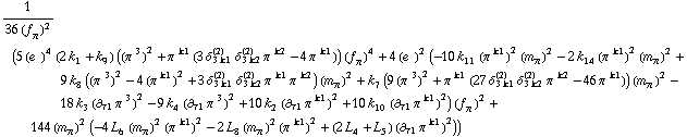 1/(36 (f _ π^(�   ))^2) (5 (e^(  ))^4 (2 k _ 1^(  ) + k _ 9^(  )) ((π^( )^3)^2 + π^( )^k1 (3 δ _ (3 k1)^(2) δ _ (3 k2)^(2) π^( )^k2 - 4 π^( )^k1)) (f _ π^(�   ))^4 + 4 (e^(  ))^2 (-10 k _ 11^(  ) (π^( )^k1)^2 (m _ π^(�   ))^2 - 2 k _ 14^(  ) (π^( )^k1)^2 (m _ π^(�   ))^2 + 9 k _ 8^(  ) ((π^( )^3)^2 - 4 (π^( )^k1)^2 + 3 δ _ (3 k1)^(2) δ _ (3 k2)^(2) π^( )^k1 π^( )^k2) (m _ π^(�   ))^2 + k _ 7^(  ) (9 (π^( )^3)^2 + π^( )^k1 (27 δ _ (3 k1)^(2) δ _ (3 k2)^(2) π^( )^k2 - 46 π^( )^k1)) (m _ π^(�   ))^2 - 18 k _ 3^(  ) (∂ _ τ1 π^( ) _ �^3)^2 - 9 k _ 4^(  ) (∂ _ τ1 π^( ) _ �^3)^2 + 10 k _ 2^(  ) (∂ _ τ1 π^( ) _ �^k1)^2 + 10 k _ 10^(  ) (∂ _ τ1 π^( ) _ �^k1)^2) (f _ π^(�   ))^2 + 144 (m _ π^(�   ))^2 (-4 L _ 6^(  ) (m _ π^(�   ))^2 (π^( )^k1)^2 - 2 L _ 8^(  ) (m _ π^(�   ))^2 (π^( )^k1)^2 + (2 L _ 4^(  ) + L _ 5^(  )) (∂ _ τ1 π^( ) _ �^k1)^2))