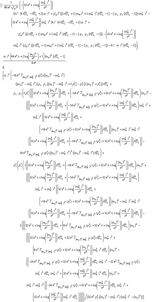 {-1/(96 π^2 (f _ π^(�   ))^4) (-(32 π^2 λ + log((m _ π^(1   ))^2/μ^2)) (4 C^(  ) (4 δ _ (1 i _ 1)^(2) - δ _ (3 i _ 1)^(2) + 2) (e^(  ))^2 + (f _ π^(�   ))^2 ((2 δ _ (1 i _ 1)^(2) + 1) (m _ π^(�   ))^2 + 2 (m _ π^(1   ))^2 (δ _ (1 i _ 1)^(2) - 1) - 2 p _ 1  &middot;  p _ 3 (δ _ (1 i _ 1)^(2) - 1))) (m _ π^(1   ))^2 - (32 π^2 λ + log((m _ π^(2   ))^2/μ^2)) (m _ π^(2   ))^2 (4 C^(  ) (4 δ _ (2 i _ 1)^(2) - δ _ (3 i _ 1)^(2) + 2) (e^(  ))^2 + (f _ π^(�   ))^2 ((2 δ _ (2 i _ 1)^(2) + 1) (m _ π^(�   ))^2 + 2 (m _ π^(2   ))^2 (δ _ (2 i _ 1)^(2) - 1) - 2 p _ 1  &middot;  p _ 3 (δ _ (2 i _ 1)^(2) - 1))) - (32 π^2 λ + log((m _ π^(3   ))^2/μ^2)) (m _ π^(3   ))^2 ((f _ π^(�   ))^2 ((2 δ _ (3 i _ 1)^(2) + 1) (m _ π^(�   ))^2 + 2 (m _ π^(3   ))^2 (δ _ (3 i _ 1)^(2) - 1) - 2 p _ 1  &middot;  p _ 3 (δ _ (3 i _ 1)^(2) - 1)) - 4 C^(  ) (e^(  ))^2 (δ _ (3 i _ 1)^(2) - 1))), ((e^(  ))^2 (64 π^2 λ + 2 log((m _ γ^(�   ))^2/μ^2) + 1) (m _ γ^(�   ))^2 (δ _ (3 i _ 1)^(2) - 1))/(8 π^2), 0, ((e^(  ))^2 (-16 π^2 Overscript[J, _] _ ((m _ γ^(�   ))^2 (m _ π^(2   ))^2)(p _ 3^2) ((m _ γ^(�   ))^2 - (m _ π^(1   ))^2) ((m _ γ^(�   ))^2 - (m _ π^(2   ))^2) (p _ 1  &middot;  p _ 3 ((m _ γ^(�   ))^2 - (m _ π^(2   ))^2 + 3 p _ 3^2) - p _ 3^2 (2 (m _ γ^(�   ))^2 + p _ 3^2)) δ _ (1 i _ 1)^(2) + p _ 1  &middot;  p _ 3 (3 p _ 3^2 (((32 π^2 λ + log((m _ γ^(�   ))^2/μ^2)) δ _ (1 i _ 1)^(2) + (-16 π^2 Overscript[J, _] _ ((m _ γ^(�   ))^2 (m _ π^(1   ))^2)(p _ 3^2) + 32 π^2 λ + log((m _ γ^(�   ))^2/μ^2)) δ _ (2 i _ 1)^(2)) (m _ γ^(�   ))^4 - (((32 π^2 λ + log((m _ γ^(�   ))^2/μ^2)) δ _ (1 i _ 1)^(2) + (-16 π^2 Overscript[J, _] _ ((m _ γ^(�   ))^2 (m _ π^(1   ))^2)(p _ 3^2) + 32 π^2 λ + log((m _ π^(1   ))^2/μ^2)) δ _ (2 i _ 1)^(2)) (m _ π^(1   ))^2 + (m _ π^(2   ))^2 ((32 π^2 λ + log((m _ π^(2   ))^2/μ^2)) δ _ (1 i _ 1)^(2) + (-16 π^2 Overscript[J, _] _ ((m _ γ^(�   ))^2 (m _ π^(1   ))^2)(p _ 3^2) + 32 π^2 λ + log((m _ γ^(�   ))^2/μ^2)) δ _ (2 i _ 1)^(2))) (m _ γ^(�   ))^2 + (m _ π^(1   ))^2 (m _ π^(2   ))^2 ((32 π^2 λ + log((m _ π^(2   ))^2/μ^2)) δ _ (1 i _ 1)^(2) + (-16 π^2 Overscript[J, _] _ ((m _ γ^(�   ))^2 (m _ π^(1   ))^2)(p _ 3^2) + 32 π^2 λ + log((m _ π^(1   ))^2/μ^2)) δ _ (2 i _ 1)^(2))) - 16 π^2 Overscript[J, _] _ ((m _ γ^(�   ))^2 (m _ π^(1   ))^2)(p _ 3^2) ((m _ γ^(�   ))^2 - (m _ π^(1   ))^2)^2 ((m _ γ^(�   ))^2 - (m _ π^(2   ))^2) δ _ (2 i _ 1)^(2)) + p _ 3^2 (p _ 3^2 (-((32 π^2 λ + log((m _ γ^(�   ))^2/μ^2)) δ _ (1 i _ 1)^(2) + (-16 π^2 Overscript[J, _] _ ((m _ γ^(�   ))^2 (m _ π^(1   ))^2)(p _ 3^2) + 32 π^2 λ + log((m _ γ^(�   ))^2/μ^2)) δ _ (2 i _ 1)^(2)) (m _ γ^(�   ))^4 + (((32 π^2 λ + log((m _ γ^(�   ))^2/μ^2)) δ _ (1 i _ 1)^(2) + (-16 π^2 Overscript[J, _] _ ((m _ γ^(�   ))^2 (m _ π^(1   ))^2)(p _ 3^2) + 32 π^2 λ + log((m _ π^(1   ))^2/μ^2)) δ _ (2 i _ 1)^(2)) (m _ π^(1   ))^2 + (m _ π^(2   ))^2 ((32 π^2 λ + log((m _ π^(2   ))^2/μ^2)) δ _ (1 i _ 1)^(2) + (-16 π^2 Overscript[J, _] _ ((m _ γ^(�   ))^2 (m _ π^(1   ))^2)(p _ 3^2) + 32 π^2 λ + log((m _ γ^(�   ))^2/μ^2)) δ _ (2 i _ 1)^(2))) (m _ γ^(�   ))^2 - (m _ π^(1   ))^2 (m _ π^(2   ))^2 ((32 π^2 λ + log((m _ π^(2   ))^2/μ^2)) δ _ (1 i _ 1)^(2) + (-16 π^2 Overscript[J, _] _ ((m _ γ^(�   ))^2 (m _ π^(1   ))^2)(p _ 3^2) + 32 π^2 λ + log((m _ π^(1   ))^2/μ^2)) δ _ (2 i _ 1)^(2))) - 2 (((32 π^2 λ + log((m _ γ^(�   ))^2/μ^2)) δ _ (1 i _ 1)^(2) + (8 π^2 Overscript[J, _] _ ((m _ γ^(�   ))^2 (m _ π^(1   ))^2)(p _ 3^2) + 32 π^2 λ + log((m _ γ^(�   ))^2/μ^2)) δ _ (2 i _ 1)^(2)) (m _ γ^(�   ))^6 - (((32 π^2 λ + log((m _ γ^(�   ))^2/μ^2)) δ _ (1 i _ 1)^(2) + 32 π^2 Overscript[J, _] _ ((m _ γ^(�   ))^2 (m _ π^(1   ))^2)(p _ 3^2) δ _ (2 i _ 1)^(2)) (m _ π^(1   ))^2 + (8 π^2 Overscript[J, _] _ ((m _ γ^(�   ))^2 (m _ π^(1   ))^2)(p _ 3^2) + 32 π^2 λ + log((m _ γ^(�   ))^2/μ^2)) (m _ π^(2   ))^2 δ _ (2 i _ 1)^(2)) (m _ γ^(�   ))^4 - ((-24 π^2 Overscript[J, _] _ ((m _ γ^(�   ))^2 (m _ π^(1   ))^2)(p _ 3^2) + 32 π^2 λ + log((m _ π^(1   ))^2/μ^2)) δ _ (2 i _ 1)^(2) (m _ π^(1   ))^4 - 32 π^2 Overscript[J, _] _ ((m _ γ^(�   ))^2 (m _ π^(1   ))^2)(p _ 3^2) (m _ π^(2   ))^2 δ _ (2 i _ 1)^(2) (m _ π^(1   ))^2 + (32 π^2 λ + log((m _ π^(2   ))^2/μ^2)) (m _ π^(2   ))^4 δ _ (1 i _ 1)^(2)) (m _ γ^(�   ))^2 + (m _ π^(1   ))^2 (m _ π^(2   ))^2 ((-24 π^2 Overscript[J, _] _ ((m _ γ^(�   ))^2 (m _ π^(1   ))^2)(p _ 3^2) + 32 π^2 λ + log((m _ π^(1   ))^2/μ^2)) δ _ (2 i _ 1)^(2) (m _ π^(1   ))^2 + (32 π^2 λ + log((m _ π^(2   ))^2/μ^2)) (m _ π^(2   ))^2 δ _ (1 i _ 1)^(2))))))/(32 π^2 p _ 3^2 ((m _ γ^(�   ))^2 - (m _ π^(1   ))^2) ((m _ π^(2   ))^2 - (m _ γ^(�   ))^2))}