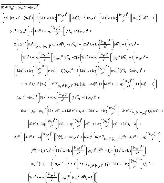 1/(96 π^2 (f _ π^(�   ))^4 ((m _ π^+^(�   ))^2 - (m _ γ^(�   ))^2)) (4 C^(  ) ((m _ π^+^(�   ))^2 - (m _ γ^(�   ))^2) (-2 (32 π^2 λ + log((m _ π^+^(�   ))^2/μ^2)) (3 δ _ (3 i _ 1)^(2) - 4) (m _ π^+^(�   ))^2 - (32 π^2 λ + log((m _ π^0^(�   ))^2/μ^2)) (m _ π^0^(�   ))^2 (δ _ (3 i _ 1)^(2) - 1)) (e^(  ))^2 + (f _ π^(�   ))^2 (-2 (32 π^2 λ + log((m _ π^+^(�   ))^2/μ^2)) (δ _ (3 i _ 1)^(2) + 1) (m _ π^+^(�   ))^6 + 2 (3 (e^(  ))^2 (8 π^2 Overscript[J, _] _ ((m _ γ^(�   ))^2 (m _ π^+^(�   ))^2)(p _ 1^2) (δ _ (1 i _ 1)^(2) - 2 δ _ (2 i _ 1)^(2)) - (32 π^2 λ + log((m _ π^+^(�   ))^2/μ^2)) (δ _ (3 i _ 1)^(2) - 1)) (f _ π^(�   ))^2 - (32 π^2 λ + log((m _ π^+^(�   ))^2/μ^2)) (m _ π^0^(�   ))^2 (δ _ (3 i _ 1)^(2) - 2) + (32 π^2 λ + log((m _ π^+^(�   ))^2/μ^2)) (m _ γ^(�   ))^2 (δ _ (3 i _ 1)^(2) + 1)) (m _ π^+^(�   ))^4 + ((32 π^2 λ + log((m _ π^0^(�   ))^2/μ^2)) (4 δ _ (3 i _ 1)^(2) - 1) (m _ π^0^(�   ))^4 + 2 (32 π^2 λ + log((m _ π^+^(�   ))^2/μ^2)) (m _ γ^(�   ))^2 (δ _ (3 i _ 1)^(2) - 2) (m _ π^0^(�   ))^2 + 12 (e^(  ))^2 (f _ π^(�   ))^2 (m _ γ^(�   ))^2 (8 π^2 Overscript[J, _] _ ((m _ γ^(�   ))^2 (m _ π^+^(�   ))^2)(p _ 1^2) (δ _ (2 i _ 1)^(2) - 2 δ _ (1 i _ 1)^(2)) + (64 π^2 λ + 2 log((m _ γ^(�   ))^2/μ^2) + 1) (δ _ (3 i _ 1)^(2) - 1))) (m _ π^+^(�   ))^2 - (m _ γ^(�   ))^2 ((32 π^2 λ + log((m _ π^0^(�   ))^2/μ^2)) (4 δ _ (3 i _ 1)^(2) - 1) (m _ π^0^(�   ))^4 + 6 (e^(  ))^2 (f _ π^(�   ))^2 (m _ γ^(�   ))^2 (32 π^2 δ _ (2 i _ 1)^(2) λ + 128 π^2 δ _ (3 i _ 1)^(2) λ - 128 π^2 λ - 4 log((m _ γ^(�   ))^2/μ^2) - 24 π^2 Overscript[J, _] _ ((m _ γ^(�   ))^2 (m _ π^+^(�   ))^2)(p _ 1^2) δ _ (1 i _ 1)^(2) + (32 π^2 λ + log((m _ γ^(�   ))^2/μ^2)) δ _ (1 i _ 1)^(2) + log((m _ γ^(�   ))^2/μ^2) δ _ (2 i _ 1)^(2) + 4 log((m _ γ^(�   ))^2/μ^2) δ _ (3 i _ 1)^(2) + 2 δ _ (3 i _ 1)^(2) - 2)) + 2 p _ 1^2 (-(32 π^2 λ + log((m _ π^+^(�   ))^2/μ^2)) (δ _ (3 i _ 1)^(2) + 1) (m _ π^+^(�   ))^4 + (6 (e^(  ))^2 (16 π^2 Overscript[J, _] _ ((m _ γ^(�   ))^2 (m _ π^+^(�   ))^2)(p _ 1^2) - 32 π^2 λ - log((m _ π^+^(�   ))^2/μ^2)) (δ _ (3 i _ 1)^(2) - 1) (f _ π^(�   ))^2 + (32 π^2 λ + log((m _ π^0^(�   ))^2/μ^2)) (m _ π^0^(�   ))^2 (δ _ (3 i _ 1)^(2) - 1) + (32 π^2 λ + log((m _ π^+^(�   ))^2/μ^2)) (m _ γ^(�   ))^2 (δ _ (3 i _ 1)^(2) + 1)) (m _ π^+^(�   ))^2 - (6 (e^(  ))^2 (16 π^2 Overscript[J, _] _ ((m _ γ^(�   ))^2 (m _ π^+^(�   ))^2)(p _ 1^2) - 32 π^2 λ - log((m _ γ^(�   ))^2/μ^2)) (f _ π^(�   ))^2 + (32 π^2 λ + log((m _ π^0^(�   ))^2/μ^2)) (m _ π^0^(�   ))^2) (m _ γ^(�   ))^2 (δ _ (3 i _ 1)^(2) - 1))))