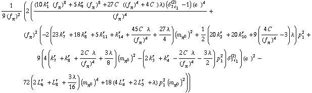 1/(9 (f _ π^(�   ))^2) (2 (((10 k _ 1^(r  ) (f _ π^(�   ))^8 + 5 k _ 9^(r  ) (f _ π^(�   ))^8 + 27 C^(  ) ((f _ π^(�   ))^4 + 4 C^(  )) λ) (δ _ (3 i _ 1)^(2) - 1) (e^(  ))^4)/(f _ π^(�   ))^4 + (f _ π^(�   ))^2 (-2 (23 k _ 7^(r  ) + 18 k _ 8^(r  ) + 5 k _ 11^(r  ) + k _ 14^(r  ) + (45 C^(  ) λ)/(f _ π^(�   ))^4 + (27 λ)/4) (m _ π^0^(�   ))^2 + 1/2 (20 k _ 2^(r  ) + 20 k _ 10^(r  ) + 9 ((4 C^(  ))/(f _ π^(�   ))^4 - 3) λ) p _ 1^2 + 9 (4 (k _ 7^(r  ) + k _ 8^(r  ) + (2 C^(  ) λ)/(f _ π^(�   ))^4 + (3 λ)/8) (m _ π^0^(�   ))^2 - (2 k _ 3^(r  ) + k _ 4^(r  ) - (2 C^(  ) λ)/(f _ π^(�   ))^4 - (3 λ)/2) p _ 1^2) δ _ (3 i _ 1)^(2)) (e^(  ))^2 - 72 (2 L _ 6^(r  ) + L _ 8^(r  ) + (3 λ)/16) (m _ π^0^(�   ))^4 + 18 (4 L _ 4^(r  ) + 2 L _ 5^(r  ) + λ) p _ 1^2 (m _ π^0^(�   ))^2))