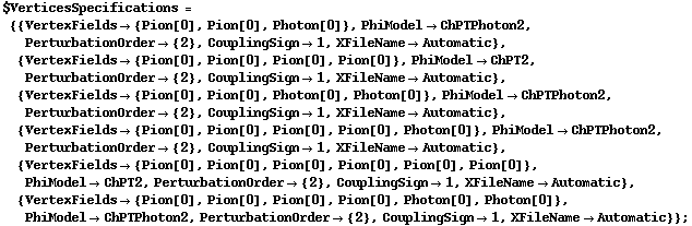 $VerticesSpecifications = {{VertexFields -> {Pion[0], Pion[0], Photon[0]}, PhiModel -> ChPTPhoton2, PerturbationOrder -> {2}, CouplingSign -> 1, XFileName -> Automatic}, {VertexFields -> {Pion[0], Pion[0], Pion[0], Pion[0]}, PhiModel -> ChPT2, PerturbationOrder -> {2}, CouplingSign -> 1, XFileName -> Automatic}, {VertexFields -> {Pion[0], Pion[0], Photon[0], Photon[0]}, PhiModel -> ChPTPhoton2, PerturbationOrder -> {2}, CouplingSign -> 1, XFileName -> Automatic}, {VertexFields -> {Pion[0], Pion[0], Pion[0], Pion[0], Photon[0]}, PhiModel -> ChPTPhoton2, PerturbationOrder -> {2}, CouplingSign -> 1, XFileName -> Automatic}, {VertexFields -> {Pion[0], Pion[0], Pion[0], Pion[0], Pion[0], Pion[0]}, PhiModel -> ChPT2, PerturbationOrder -> {2}, CouplingSign -> 1, XFileName -> Automatic}, {VertexFields -> {Pion[0], Pion[0], Pion[0], Pion[0], Photon[0], Photon[0]}, PhiModel -> ChPTPhoton2, PerturbationOrder -> {2}, CouplingSign -> 1, XFileName -> Automatic}} ;