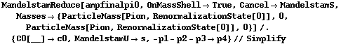 MandelstamReduce[ampfinalpi0, OnMassShell -> True, Cancel -> MandelstamS, Masses -> {ParticleMass[Pion, RenormalizationState[0]], 0, ParticleMass[Pion, RenormalizationState[0]], 0}] /. {C0[__] -> c0, MandelstamU -> s, -p1 - p2 - p3 -> p4} // Simplify