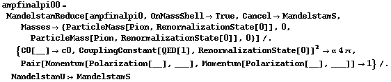 ampfinalpi00 = MandelstamReduce[ampfinalpi0, OnMassShell -> True, Cancel -> MandelstamS, Masses -> {ParticleMass[Pion, RenormalizationState[0]], 0, ParticleMass[Pion, RenormalizationState[0]], 0}] /. {C0[__] -> c0, CouplingConstant[QED[1], RenormalizationState[0]]^2 -> α 4 π, Pair[Momentum[Polarization[__], ___], Momentum[Polarization[__], ___]] -> 1} /. MandelstamU :> MandelstamS