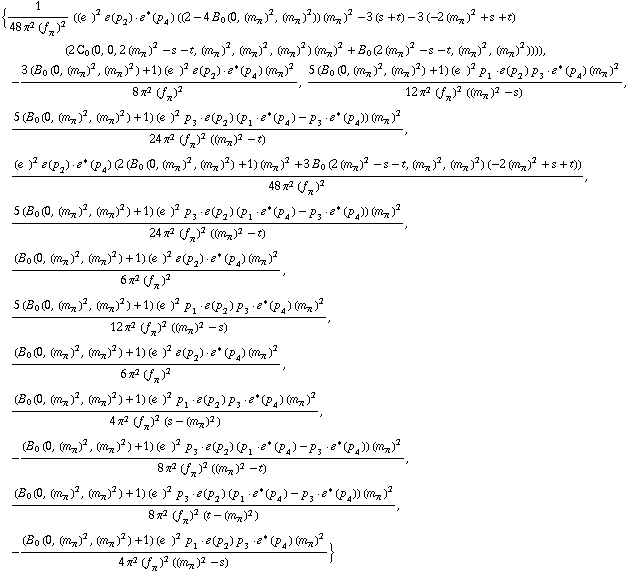 {1/(48 π^2 (f _ π^(�   ))^2) ((e^(  ))^2 �  ( p _ 2 )  &middot;  �^*  ( p _ 4 ) ((2 - 4 B _ 0 (0, (m _ π^(�   ))^2, (m _ π^(�   ))^2)) (m _ π^(�   ))^2 - 3 (s + t) - 3 (-2 (m _ π^(�   ))^2 + s + t) (2 C _ 0  ( 0 ,  0 ,  2 (m _ π^(�   ))^2 - s - t ,  (m _ π^(�   ))^2 ,  (m _ π^(�   ))^2 ,  (m _ π^(�   ))^2 ) (m _ π^(�   ))^2 + B _ 0 (2 (m _ π^(�   ))^2 - s - t, (m _ π^(�   ))^2, (m _ π^(�   ))^2)))), -(3 (B _ 0 (0, (m _ π^(�   ))^2, (m _ π^(�   ))^2) + 1) (e^(  ))^2 �  ( p _ 2 )  &middot;  �^*  ( p _ 4 ) (m _ π^(�   ))^2)/(8 π^2 (f _ π^(�   ))^2), (5 (B _ 0 (0, (m _ π^(�   ))^2, (m _ π^(�   ))^2) + 1) (e^(  ))^2 p _ 1  &middot;  �  ( p _ 2 ) p _ 3  &middot;  �^*  ( p _ 4 ) (m _ π^(�   ))^2)/(12 π^2 (f _ π^(�   ))^2 ((m _ π^(�   ))^2 - s)), (5 (B _ 0 (0, (m _ π^(�   ))^2, (m _ π^(�   ))^2) + 1) (e^(  ))^2 p _ 3  &middot;  �  ( p _ 2 ) (p _ 1  &middot;  �^*  ( p _ 4 ) - p _ 3  &middot;  �^*  ( p _ 4 )) (m _ π^(�   ))^2)/(24 π^2 (f _ π^(�   ))^2 ((m _ π^(�   ))^2 - t)), ((e^(  ))^2 �  ( p _ 2 )  &middot;  �^*  ( p _ 4 ) (2 (B _ 0 (0, (m _ π^(�   ))^2, (m _ π^(�   ))^2) + 1) (m _ π^(�   ))^2 + 3 B _ 0 (2 (m _ π^(�   ))^2 - s - t, (m _ π^(�   ))^2, (m _ π^(�   ))^2) (-2 (m _ π^(�   ))^2 + s + t)))/(48 π^2 (f _ π^(�   ))^2), (5 (B _ 0 (0, (m _ π^(�   ))^2, (m _ π^(�   ))^2) + 1) (e^(  ))^2 p _ 3  &middot;  �  ( p _ 2 ) (p _ 1  &middot;  �^*  ( p _ 4 ) - p _ 3  &middot;  �^*  ( p _ 4 )) (m _ π^(�   ))^2)/(24 π^2 (f _ π^(�   ))^2 ((m _ π^(�   ))^2 - t)), ((B _ 0 (0, (m _ π^(�   ))^2, (m _ π^(�   ))^2) + 1) (e^(  ))^2 �  ( p _ 2 )  &middot;  �^*  ( p _ 4 ) (m _ π^(�   ))^2)/(6 π^2 (f _ π^(�   ))^2), (5 (B _ 0 (0, (m _ π^(�   ))^2, (m _ π^(�   ))^2) + 1) (e^(  ))^2 p _ 1  &middot;  �  ( p _ 2 ) p _ 3  &middot;  �^*  ( p _ 4 ) (m _ π^(�   ))^2)/(12 π^2 (f _ π^(�   ))^2 ((m _ π^(�   ))^2 - s)), ((B _ 0 (0, (m _ π^(�   ))^2, (m _ π^(�   ))^2) + 1) (e^(  ))^2 �  ( p _ 2 )  &middot;  �^*  ( p _ 4 ) (m _ π^(�   ))^2)/(6 π^2 (f _ π^(�   ))^2), ((B _ 0 (0, (m _ π^(�   ))^2, (m _ π^(�   ))^2) + 1) (e^(  ))^2 p _ 1  &middot;  �  ( p _ 2 ) p _ 3  &middot;  �^*  ( p _ 4 ) (m _ π^(�   ))^2)/(4 π^2 (f _ π^(�   ))^2 (s - (m _ π^(�   ))^2)), -((B _ 0 (0, (m _ π^(�   ))^2, (m _ π^(�   ))^2) + 1) (e^(  ))^2 p _ 3  &middot;  �  ( p _ 2 ) (p _ 1  &middot;  �^*  ( p _ 4 ) - p _ 3  &middot;  �^*  ( p _ 4 )) (m _ π^(�   ))^2)/(8 π^2 (f _ π^(�   ))^2 ((m _ π^(�   ))^2 - t)), ((B _ 0 (0, (m _ π^(�   ))^2, (m _ π^(�   ))^2) + 1) (e^(  ))^2 p _ 3  &middot;  �  ( p _ 2 ) (p _ 1  &middot;  �^*  ( p _ 4 ) - p _ 3  &middot;  �^*  ( p _ 4 )) (m _ π^(�   ))^2)/(8 π^2 (f _ π^(�   ))^2 (t - (m _ π^(�   ))^2)), -((B _ 0 (0, (m _ π^(�   ))^2, (m _ π^(�   ))^2) + 1) (e^(  ))^2 p _ 1  &middot;  �  ( p _ 2 ) p _ 3  &middot;  �^*  ( p _ 4 ) (m _ π^(�   ))^2)/(4 π^2 (f _ π^(�   ))^2 ((m _ π^(�   ))^2 - s))}
