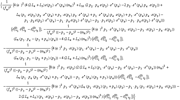 {1/(f _ π^(�   ))^2 (4 (e^(  ))^2 (4 (2 L _ 4^(  ) + L _ 5^(  )) �  ( p _ 2 )  &middot;  �^*  ( p _ 4 ) (m _ π^(�   ))^2 + L _ 10^(  ) (2 p _ 2  &middot;  p _ 4 �  ( p _ 2 )  &middot;  �^*  ( p _ 4 ) - 2 p _ 2  &middot;  �^*  ( p _ 4 ) p _ 4  &middot;  �  ( p _ 2 )) + L _ 9^(  ) (p _ 1  &middot;  �  ( p _ 2 ) p _ 2  &middot;  �^*  ( p _ 4 ) + p _ 3  &middot;  �  ( p _ 2 ) p _ 2  &middot;  �^*  ( p _ 4 ) + p _ 1  &middot;  �^*  ( p _ 4 ) p _ 4  &middot;  �  ( p _ 2 ) + p _ 3  &middot;  �^*  ( p _ 4 ) p _ 4  &middot;  �  ( p _ 2 ) - p _ 1  &middot;  p _ 2 �  ( p _ 2 )  &middot;  �^*  ( p _ 4 ) - p _ 1  &middot;  p _ 4 �  ( p _ 2 )  &middot;  �^*  ( p _ 4 ) - p _ 2  &middot;  p _ 3 �  ( p _ 2 )  &middot;  �^*  ( p _ 4 ) - p _ 3  &middot;  p _ 4 �  ( p _ 2 )  &middot;  �^*  ( p _ 4 ))) (δ _ (3 i _ 1)^(2) δ _ (3 i _ 2)^(2) - δ _ (i _ 1 i _ 2)^(2))), -1/((f _ π^(�   ))^2 ((-p _ 3 - p _ 4)^2 - (m _ π^(�   ))^2)) (4 (e^(  ))^2 p _ 3  &middot;  �^*  ( p _ 4 ) (p _ 1  &middot;  �  ( p _ 2 ) - p _ 3  &middot;  �  ( p _ 2 ) - p _ 4  &middot;  �  ( p _ 2 )) (L _ 9^(  ) (p _ 3  &middot;  p _ 4 - (p _ 3 + p _ 4) . (p _ 4)) - 4 (2 L _ 4^(  ) + L _ 5^(  )) (m _ π^(�   ))^2) (δ _ (3 i _ 1)^(2) δ _ (3 i _ 2)^(2) - δ _ (i _ 1 i _ 2)^(2))), -1/((f _ π^(�   ))^2 ((-p _ 2 - p _ 3)^2 - (m _ π^(�   ))^2)) (4 (e^(  ))^2 p _ 3  &middot;  �  ( p _ 2 ) (p _ 1  &middot;  �^*  ( p _ 4 ) - p _ 2  &middot;  �^*  ( p _ 4 ) - p _ 3  &middot;  �^*  ( p _ 4 )) (L _ 9^(  ) (p _ 2  &middot;  p _ 3 - (p _ 2 + p _ 3) . (p _ 2)) - 4 (2 L _ 4^(  ) + L _ 5^(  )) (m _ π^(�   ))^2) (δ _ (3 i _ 1)^(2) δ _ (3 i _ 2)^(2) - δ _ (i _ 1 i _ 2)^(2))), 1/((f _ π^(�   ))^2 ((-p _ 2 - p _ 3)^2 - (m _ π^(�   ))^2)) (8 (e^(  ))^2 p _ 3  &middot;  �  ( p _ 2 ) (2 (2 L _ 4^(  ) + L _ 5^(  )) (p _ 1  &middot;  �^*  ( p _ 4 ) - p _ 2  &middot;  �^*  ( p _ 4 ) - p _ 3  &middot;  �^*  ( p _ 4 )) (m _ π^(�   ))^2 + L _ 9^(  ) (p _ 1  &middot;  p _ 4 (p _ 2  &middot;  �^*  ( p _ 4 ) + p _ 3  &middot;  �^*  ( p _ 4 )) - p _ 1  &middot;  �^*  ( p _ 4 ) (p _ 2 + p _ 3) . (p _ 4))) (δ _ (3 i _ 1)^(2) δ _ (3 i _ 2)^(2) - δ _ (i _ 1 i _ 2)^(2))), -1/((f _ π^(�   ))^2 ((-p _ 3 - p _ 4)^2 - (m _ π^(�   ))^2)) (8 (e^(  ))^2 p _ 3  &middot;  �^*  ( p _ 4 ) (L _ 9^(  ) (p _ 1  &middot;  �  ( p _ 2 ) (p _ 3 + p _ 4) . (p _ 2) - p _ 1  &middot;  p _ 2 (p _ 3  &middot;  �  ( p _ 2 ) + p _ 4  &middot;  �  ( p _ 2 ))) - 2 (2 L _ 4^(  ) + L _ 5^(  )) (p _ 1  &middot;  �  ( p _ 2 ) - p _ 3  &middot;  �  ( p _ 2 ) - p _ 4  &middot;  �  ( p _ 2 )) (m _ π^(�   ))^2) (δ _ (3 i _ 1)^(2) δ _ (3 i _ 2)^(2) - δ _ (i _ 1 i _ 2)^(2)))}