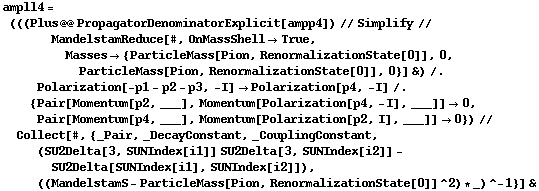 ampll4 = (((Plus @@ PropagatorDenominatorExplicit[ampp4]) // Simplify // MandelstamReduce[#, OnMassShell -> True, Masses -> {ParticleMass[Pion, RenormalizationState[0]], 0, ParticleMass[Pion, RenormalizationState[0]], 0}] &) /. Polarization[-p1 - p2 - p3, -I] -> Polarization[p4, -I] /. {Pair[Momentum[p2, ___], Momentum[Polarization[p4, -I], ___]] -> 0, Pair[Momentum[p4, ___], Momentum[Polarization[p2, I], ___]] -> 0}) // Collect[#, {_Pair, _DecayConstant, _CouplingConstant, (SU2Delta[3, SUNIndex[i1]] SU2Delta[3, SUNIndex[i2]] - SU2Delta[SUNIndex[i1], SUNIndex[i2]]), ((MandelstamS - ParticleMass[Pion, RenormalizationState[0]]^2) * _)^-1}] &