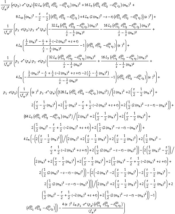 1/(f _ π^(�   ))^2 (�  ( p _ 2 )  &middot;  �^*  ( p _ 4 ) (32 L _ 4^(  ) (δ _ (3 i _ 1)^(2) δ _ (3 i _ 2)^(2) - δ _ (i _ 1 i _ 2)^(2)) (m _ π^(�   ))^2 + 16 L _ 5^(  ) (δ _ (3 i _ 1)^(2) δ _ (3 i _ 2)^(2) - δ _ (i _ 1 i _ 2)^(2)) (m _ π^(�   ))^2 + 8 L _ 10^(  ) ((m _ π^(�   ))^2 - s/2 - t/2) (δ _ (3 i _ 1)^(2) δ _ (3 i _ 2)^(2) - δ _ (i _ 1 i _ 2)^(2)) + 4 L _ 9^(  ) (2 (m _ π^(�   ))^2 - s - t) (δ _ (3 i _ 1)^(2) δ _ (3 i _ 2)^(2) - δ _ (i _ 1 i _ 2)^(2))) (e^(  ))^2) + 1/(f _ π^(�   ))^2 (p _ 3  &middot;  �  ( p _ 2 ) p _ 3  &middot;  �^*  ( p _ 4 ) (-(32 L _ 4^(  ) (δ _ (3 i _ 1)^(2) δ _ (3 i _ 2)^(2) - δ _ (i _ 1 i _ 2)^(2)) (m _ π^(�   ))^2)/(t/2 - 1/2 (m _ π^(�   ))^2) - (16 L _ 5^(  ) (δ _ (3 i _ 1)^(2) δ _ (3 i _ 2)^(2) - δ _ (i _ 1 i _ 2)^(2)) (m _ π^(�   ))^2)/(t/2 - 1/2 (m _ π^(�   ))^2) + 4 L _ 9^(  ) ((1/2 (m _ π^(�   ))^2 - s/2 + 1/2 (-2 (m _ π^(�   ))^2 + s + t))/(t/2 - 1/2 (m _ π^(�   ))^2) - 1) (δ _ (3 i _ 1)^(2) δ _ (3 i _ 2)^(2) - δ _ (i _ 1 i _ 2)^(2))) (e^(  ))^2) + 1/(f _ π^(�   ))^2 (p _ 1  &middot;  �^*  ( p _ 4 ) p _ 3  &middot;  �  ( p _ 2 ) ((32 L _ 4^(  ) (δ _ (3 i _ 1)^(2) δ _ (3 i _ 2)^(2) - δ _ (i _ 1 i _ 2)^(2)) (m _ π^(�   ))^2)/(t/2 - 1/2 (m _ π^(�   ))^2) + (16 L _ 5^(  ) (δ _ (3 i _ 1)^(2) δ _ (3 i _ 2)^(2) - δ _ (i _ 1 i _ 2)^(2)) (m _ π^(�   ))^2)/(t/2 - 1/2 (m _ π^(�   ))^2) + 4 L _ 9^(  ) (-(1/2 (m _ π^(�   ))^2 - s/2 + 1/2 (-2 (m _ π^(�   ))^2 + s + t) - 2 (t/2 - 1/2 (m _ π^(�   ))^2))/(t/2 - 1/2 (m _ π^(�   ))^2) - 1) (δ _ (3 i _ 1)^(2) δ _ (3 i _ 2)^(2) - δ _ (i _ 1 i _ 2)^(2))) (e^(  ))^2) + p _ 1  &middot;  �  ( p _ 2 ) (1/(f _ π^(�   ))^2 ((e^(  ))^2 p _ 3  &middot;  �^*  ( p _ 4 ) ((128 L _ 4^(  ) (δ _ (3 i _ 1)^(2) δ _ (3 i _ 2)^(2) - δ _ (i _ 1 i _ 2)^(2)) (m _ π^(�   ))^2)/(2 (m _ π^(�   ))^2 + 2 (s/2 - 1/2 (m _ π^(�   ))^2) + 2 (t/2 - 1/2 (m _ π^(�   ))^2) + 2 (1/2 (m _ π^(�   ))^2 - t/2 + 1/2 (-2 (m _ π^(�   ))^2 + s + t)) + 2 (1/2 (2 (m _ π^(�   ))^2 - s - t) - (m _ π^(�   ))^2)) + (64 L _ 5^(  ) (δ _ (3 i _ 1)^(2) δ _ (3 i _ 2)^(2) - δ _ (i _ 1 i _ 2)^(2)) (m _ π^(�   ))^2)/(2 (m _ π^(�   ))^2 + 2 (s/2 - 1/2 (m _ π^(�   ))^2) + 2 (t/2 - 1/2 (m _ π^(�   ))^2) + 2 (1/2 (m _ π^(�   ))^2 - t/2 + 1/2 (-2 (m _ π^(�   ))^2 + s + t)) + 2 (1/2 (2 (m _ π^(�   ))^2 - s - t) - (m _ π^(�   ))^2)) + 4 L _ 9^(  ) (-(2 (s/2 - 1/2 (m _ π^(�   ))^2))/(2 (m _ π^(�   ))^2 + 2 (s/2 - 1/2 (m _ π^(�   ))^2) + 2 (t/2 - 1/2 (m _ π^(�   ))^2) + 2 (1/2 (m _ π^(�   ))^2 - t/2 + 1/2 (-2 (m _ π^(�   ))^2 + s + t)) + 2 (1/2 (2 (m _ π^(�   ))^2 - s - t) - (m _ π^(�   ))^2)) - (2 (1/2 (m _ π^(�   ))^2 - s/2))/(2 (m _ π^(�   ))^2 + 2 (s/2 - 1/2 (m _ π^(�   ))^2) + 2 (t/2 - 1/2 (m _ π^(�   ))^2) + 2 (1/2 (m _ π^(�   ))^2 - t/2 + 1/2 (-2 (m _ π^(�   ))^2 + s + t)) + 2 (1/2 (2 (m _ π^(�   ))^2 - s - t) - (m _ π^(�   ))^2)) - (2 (-2 (m _ π^(�   ))^2 - 2 (s/2 - 1/2 (m _ π^(�   ))^2) - 2 (t/2 - 1/2 (m _ π^(�   ))^2) - 2 (1/2 (2 (m _ π^(�   ))^2 - s - t) - (m _ π^(�   ))^2)))/(2 (m _ π^(�   ))^2 + 2 (s/2 - 1/2 (m _ π^(�   ))^2) + 2 (t/2 - 1/2 (m _ π^(�   ))^2) + 2 (1/2 (m _ π^(�   ))^2 - t/2 + 1/2 (-2 (m _ π^(�   ))^2 + s + t)) + 2 (1/2 (2 (m _ π^(�   ))^2 - s - t) - (m _ π^(�   ))^2)) - 1) (δ _ (3 i _ 1)^(2) δ _ (3 i _ 2)^(2) - δ _ (i _ 1 i _ 2)^(2)))) - (4 (e^(  ))^2 L _ 9^(  ) p _ 1  &middot;  �^*  ( p _ 4 ) (δ _ (3 i _ 1)^(2) δ _ (3 i _ 2)^(2) - δ _ (i _ 1 i _ 2)^(2)))/(f _ π^(�   ))^2)