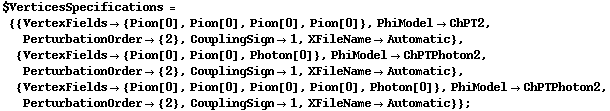 $VerticesSpecifications = {{VertexFields -> {Pion[0], Pion[0], Pion[0], Pion[0]}, PhiModel -> ChPT2, PerturbationOrder -> {2}, CouplingSign -> 1, XFileName -> Automatic}, {VertexFields -> {Pion[0], Pion[0], Photon[0]}, PhiModel -> ChPTPhoton2, PerturbationOrder -> {2}, CouplingSign -> 1, XFileName -> Automatic}, {VertexFields -> {Pion[0], Pion[0], Pion[0], Pion[0], Photon[0]}, PhiModel -> ChPTPhoton2, PerturbationOrder -> {2}, CouplingSign -> 1, XFileName -> Automatic}} ;