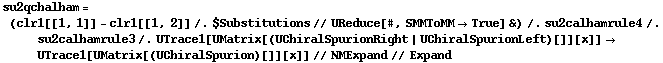 su2qchalham = (clr1[[1, 1]] - clr1[[1, 2]] /. $Substitutions // UReduce[#, SMMToMM -> True] &) /. su2calhamrule4 /. su2calhamrule3 /. UTrace1[UMatrix[(UChiralSpurionRight | UChiralSpurionLeft)[]][x]] -> UTrace1[UMatrix[(UChiralSpurion)[]][x]] // NMExpand // Expand