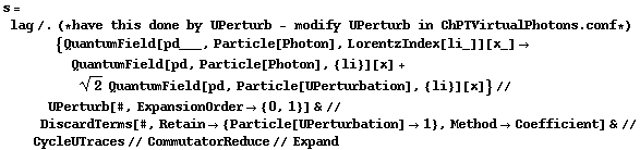 s = lag /. (* have this done by UPerturb - modify UPerturb in ChPTVirtualPhotons . conf *) {QuantumField[pd___, Particle[Photon], LorentzIndex[li_]][x_] -> QuantumField[pd, Particle[Photon], {li}][x] + 2^(1/2) QuantumField[pd, Particle[UPerturbation], {li}][x]} // UPerturb[#, ExpansionOrder -> {0, 1}] & // DiscardTerms[#, Retain -> {Particle[UPerturbation] -> 1}, Method -> Coefficient] & // CycleUTraces // CommutatorReduce // Expand