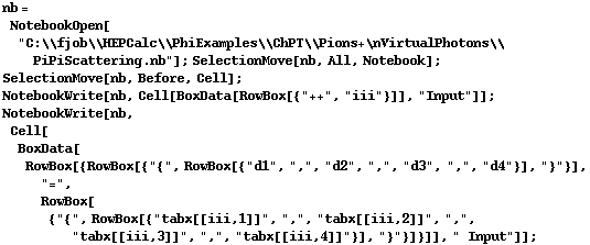 nb = NotebookOpen["C:\\fjob\\HEPCalc\\PhiExamples\\ChPT\\Pions+\nVirtualPhotons\\PiPiScattering.nb"] ; SelectionMove[nb, All, Notebook] ; SelectionMove[nb, Before, Cell] ; NotebookWrite[nb, Cell[BoxData[RowBox[{"++", "iii"}]], "Input"]] ; NotebookWrite[nb, Cell[BoxData[RowBox[{RowBox[{"{", RowBox[{"d1", ",", "d2", ",", "d3", ",", "d4"}], "}"}], "=", RowBox[{"{", RowBox[{"tabx[[iii,1]]", ",", "tabx[[iii,2]]", ",", "tabx[[iii,3]]", ",", "tabx[[iii,4]]"}], "}"}]}]], " Input"]] ;