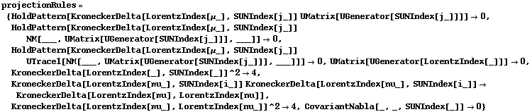 projectionRules = {HoldPattern[KroneckerDelta[LorentzIndex[μ_], SUNIndex[j_]] UMatrix[UGenerator[SUNIndex[j_]]]] -> 0, HoldPattern[KroneckerDelta[LorentzIndex[μ_], SUNIndex[j_]] NM[___, UMatrix[UGenerator[SUNIndex[j_]]], ___]] -> 0, HoldPattern[KroneckerDelta[LorentzIndex[μ_], SUNIndex[j_]] UTrace1[NM[___, UMatrix[UGenerator[SUNIndex[j_]]], ___]]] -> 0, UMatrix[UGenerator[LorentzIndex[_]]] -> 0, KroneckerDelta[LorentzIndex[_], SUNIndex[_]]^2 -> 4, KroneckerDelta[LorentzIndex[mu_], SUNIndex[i_]] KroneckerDelta[LorentzIndex[nu_], SUNIndex[i_]] -> KroneckerDelta[LorentzIndex[mu], LorentzIndex[nu]], KroneckerDelta[LorentzIndex[mu_], LorentzIndex[nu_]]^2 -> 4, CovariantNabla[_, _, SUNIndex[_]] -> 0}