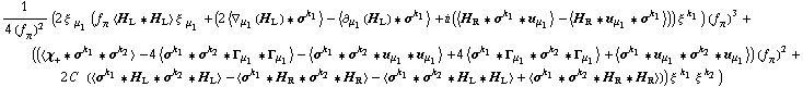 1/(4 (f _ π^(�   ))^2) (2 ξ^( ) _ μ _ 1 (f _ π^(�   ) < H _ L '6 H _ L > ξ^( ) _ μ _ 1 + (2 < ∇ _ μ _ 1(H _ L) '6 σ^k _ 1 > - < ∂ _ μ _ 1(H _ L) '6 σ^k _ 1 > + i (< H _ R '6 σ^k _ 1 '6 u _ μ _ 1 > - < H _ R '6 u _ μ _ 1 '6 σ^k _ 1 >)) ξ^( )^k _ 1) (f _ π^(�   ))^3 + ((< χ _ + '6 σ^k _ 1 '6 σ^k _ 2 > - 4 < σ^k _ 1 '6 σ^k _ 2 '6 Γ _ μ _ 1 '6 Γ _ μ _ 1 > - < σ^k _ 1 '6 σ^k _ 2 '6 u _ μ _ 1 '6 u _ μ _ 1 > + 4 < σ^k _ 1 '6 Γ _ μ _ 1 '6 σ^k _ 2 '6 Γ _ μ _ 1 > + < σ^k _ 1 '6 u _ μ _ 1 '6 σ^k _ 2 '6 u _ μ _ 1 >) (f _ π^(�   ))^2 + 2 C^(  ) (< σ^k _ 1 '6 H _ L '6 σ^k _ 2 '6 H _ L > - < σ^k _ 1 '6 H _ R '6 σ^k _ 2 '6 H _ R > - < σ^k _ 1 '6 σ^k _ 2 '6 H _ L '6 H _ L > + < σ^k _ 1 '6 σ^k _ 2 '6 H _ R '6 H _ R >)) ξ^( )^k _ 1 ξ^( )^k _ 2)