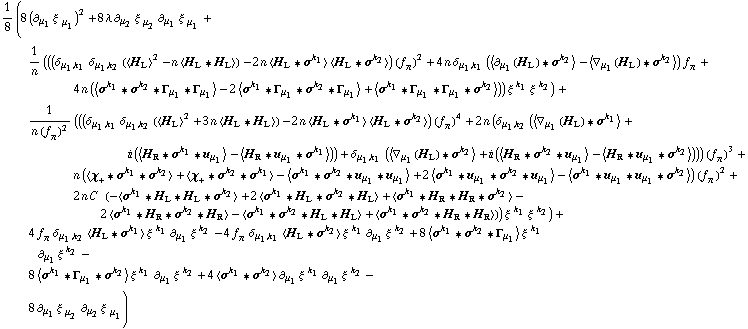 1/8 (8 (∂ _ μ _ 1 ξ^( ) _ μ _ 1^�)^2 + 8 λ ∂ _ μ _ 2 ξ^( ) _ μ _ 2^� ∂ _ μ _ 1 ξ^( ) _ μ _ 1^� + 1/n (((δ _ (μ _ 1, k _ 1) δ _ (μ _ 1, k _ 2) (< H _ L >^2 - n < H _ L '6 H _ L >) - 2 n < H _ L '6 σ^k _ 1 > < H _ L '6 σ^k _ 2 >) (f _ π^(�   ))^2 + 4 n δ _ (μ _ 1, k _ 1) (< ∂ _ μ _ 1(H _ L) '6 σ^k _ 2 > - < ∇ _ μ _ 1(H _ L) '6 σ^k _ 2 >) f _ π^(�   ) + 4 n (< σ^k _ 1 '6 σ^k _ 2 '6 Γ _ μ _ 1 '6 Γ _ μ _ 1 > - 2 < σ^k _ 1 '6 Γ _ μ _ 1 '6 σ^k _ 2 '6 Γ _ μ _ 1 > + < σ^k _ 1 '6 Γ _ μ _ 1 '6 Γ _ μ _ 1 '6 σ^k _ 2 >)) ξ^( )^k _ 1 ξ^( )^k _ 2) + 1/(n (f _ π^(�   ))^2) (((δ _ (μ _ 1, k _ 1) δ _ (μ _ 1, k _ 2) (< H _ L >^2 + 3 n < H _ L '6 H _ L >) - 2 n < H _ L '6 σ^k _ 1 > < H _ L '6 σ^k _ 2 >) (f _ π^(�   ))^4 + 2 n (δ _ (μ _ 1, k _ 2) (< ∇ _ μ _ 1(H _ L) '6 σ^k _ 1 > + i (< H _ R '6 σ^k _ 1 '6 u _ μ _ 1 > - < H _ R '6 u _ μ _ 1 '6 σ^k _ 1 >)) + δ _ (μ _ 1, k _ 1) (< ∇ _ μ _ 1(H _ L) '6 σ^k _ 2 > + i (< H _ R '6 σ^k _ 2 '6 u _ μ _ 1 > - < H _ R '6 u _ μ _ 1 '6 σ^k _ 2 >))) (f _ π^(�   ))^3 + n (< χ _ + '6 σ^k _ 1 '6 σ^k _ 2 > + < χ _ + '6 σ^k _ 2 '6 σ^k _ 1 > - < σ^k _ 1 '6 σ^k _ 2 '6 u _ μ _ 1 '6 u _ μ _ 1 > + 2 < σ^k _ 1 '6 u _ μ _ 1 '6 σ^k _ 2 '6 u _ μ _ 1 > - < σ^k _ 1 '6 u _ μ _ 1 '6 u _ μ _ 1 '6 σ^k _ 2 >) (f _ π^(�   ))^2 + 2 n C^(  ) (-< σ^k _ 1 '6 H _ L '6 H _ L '6 σ^k _ 2 > + 2 < σ^k _ 1 '6 H _ L '6 σ^k _ 2 '6 H _ L > + < σ^k _ 1 '6 H _ R '6 H _ R '6 σ^k _ 2 > - 2 < σ^k _ 1 '6 H _ R '6 σ^k _ 2 '6 H _ R > - < σ^k _ 1 '6 σ^k _ 2 '6 H _ L '6 H _ L > + < σ^k _ 1 '6 σ^k _ 2 '6 H _ R '6 H _ R >)) ξ^( )^k _ 1 ξ^( )^k _ 2) + 4 f _ π^(�   ) δ _ (μ _ 1, k _ 2) < H _ L '6 σ^k _ 1 > ξ^( )^k _ 1 ∂ _ μ _ 1 ξ^( ) _ �^k _ 2 - 4 f _ π^(�   ) δ _ (μ _ 1, k _ 1) < H _ L '6 σ^k _ 2 > ξ^( )^k _ 1 ∂ _ μ _ 1 ξ^( ) _ �^k _ 2 + 8 < σ^k _ 1 '6 σ^k _ 2 '6 Γ _ μ _ 1 > ξ^( )^k _ 1 ∂ _ μ _ 1 ξ^( ) _ �^k _ 2 - 8 < σ^k _ 1 '6 Γ _ μ _ 1 '6 σ^k _ 2 > ξ^( )^k _ 1 ∂ _ μ _ 1 ξ^( ) _ �^k _ 2 + 4 < σ^k _ 1 '6 σ^k _ 2 > ∂ _ μ _ 1 ξ^( ) _ �^k _ 1 ∂ _ μ _ 1 ξ^( ) _ �^k _ 2 - 8 ∂ _ μ _ 1 ξ^( ) _ μ _ 2^� ∂ _ μ _ 2 ξ^( ) _ μ _ 1^�)