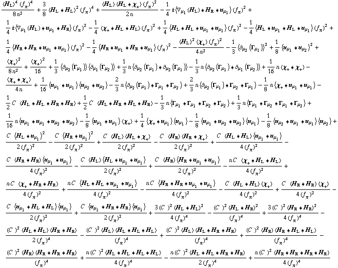 (< H _ L >^4 (f _ π^(�   ))^4)/(8 n^2) + 3/8 < H _ L '6 H _ L >^2 (f _ π^(�   ))^4 + (< H _ L > < H _ L '6 χ _ + > (f _ π^(�   ))^2)/(2 n) - 1/4 i < ∇ _ μ _ 1(H _ L) '6 H _ R '6 u _ μ _ 1 > (f _ π^(�   ))^2 + 1/4 i < ∇ _ μ _ 1(H _ L) '6 u _ μ _ 1 '6 H _ R > (f _ π^(�   ))^2 - 1/4 < χ _ + '6 H _ L '6 H _ L > (f _ π^(�   ))^2 + 1/4 < H _ L '6 H _ L '6 u _ μ _ 1 '6 u _ μ _ 1 > (f _ π^(�   ))^2 - 1/4 < H _ L '6 u _ μ _ 1 '6 H _ L '6 u _ μ _ 1 > (f _ π^(�   ))^2 + 1/4 < H _ R '6 H _ R '6 u _ μ _ 1 '6 u _ μ _ 1 > (f _ π^(�   ))^2 - 1/4 < H _ R '6 u _ μ _ 1 '6 H _ R '6 u _ μ _ 1 > (f _ π^(�   ))^2 - (< H _ L >^2 < χ _ + > (f _ π^(�   ))^2)/(4 n^2) - 1/3 < ∂ _ μ _ 2(Γ _ μ _ 1) >^2 + 1/8 < u _ μ _ 1 '6 u _ μ _ 2 >^2 + < χ _ + >^2/(8 n^2) + < χ _ + >^2/16 + 1/3 < ∂ _ μ _ 2(Γ _ μ _ 1) > < ∂ _ μ _ 1(Γ _ μ _ 2) > + 1/3 n < ∂ _ μ _ 2(Γ _ μ _ 1) '6 ∂ _ μ _ 2(Γ _ μ _ 1) > - 1/3 n < ∂ _ μ _ 2(Γ _ μ _ 1) '6 ∂ _ μ _ 1(Γ _ μ _ 2) > + 1/16 n < χ _ + '6 χ _ + > - < χ _ + '6 χ _ + >/(4 n) + 1/16 < u _ μ _ 1 '6 u _ μ _ 1 > < u _ μ _ 2 '6 u _ μ _ 2 > - 2/3 n < ∂ _ μ _ 2(Γ _ μ _ 1) '6 Γ _ μ _ 1 '6 Γ _ μ _ 2 > + 2/3 n < ∂ _ μ _ 2(Γ _ μ _ 1) '6 Γ _ μ _ 2 '6 Γ _ μ _ 1 > - 1/8 n < χ _ + '6 u _ μ _ 1 '6 u _ μ _ 1 > - 1/2 C^(  ) < H _ L '6 H _ L '6 H _ R '6 H _ R > + 1/2 C^(  ) < H _ L '6 H _ R '6 H _ L '6 H _ R > - 1/3 n < Γ _ μ _ 1 '6 Γ _ μ _ 1 '6 Γ _ μ _ 2 '6 Γ _ μ _ 2 > + 1/3 n < Γ _ μ _ 1 '6 Γ _ μ _ 2 '6 Γ _ μ _ 1 '6 Γ _ μ _ 2 > + 1/16 n < u _ μ _ 1 '6 u _ μ _ 1 '6 u _ μ _ 2 '6 u _ μ _ 2 > - 1/8 < u _ μ _ 1 '6 u _ μ _ 1 > < χ _ + > + 1/4 < χ _ + '6 u _ μ _ 1 > < u _ μ _ 1 > - 1/8 < u _ μ _ 1 '6 u _ μ _ 2 '6 u _ μ _ 2 > < u _ μ _ 1 > - 1/8 < u _ μ _ 2 '6 u _ μ _ 1 '6 u _ μ _ 1 > < u _ μ _ 2 > + (C^(  ) < H _ L '6 u _ μ _ 1 >^2)/(2 (f _ π^(�   ))^2) - (C^(  ) < H _ R '6 u _ μ _ 1 >^2)/(2 (f _ π^(�   ))^2) + (C^(  ) < H _ L > < H _ L '6 χ _ + >)/(2 (f _ π^(�   ))^2) - (C^(  ) < H _ R > < H _ R '6 χ _ + >)/(2 (f _ π^(�   ))^2) + (C^(  ) < H _ L '6 H _ L > < u _ μ _ 1 '6 u _ μ _ 1 >)/(4 (f _ π^(�   ))^2) - (C^(  ) < H _ R '6 H _ R > < u _ μ _ 1 '6 u _ μ _ 1 >)/(4 (f _ π^(�   ))^2) - (C^(  ) < H _ L > < H _ L '6 u _ μ _ 1 '6 u _ μ _ 1 >)/(2 (f _ π^(�   ))^2) + (C^(  ) < H _ R > < H _ R '6 u _ μ _ 1 '6 u _ μ _ 1 >)/(2 (f _ π^(�   ))^2) - (n C^(  ) < χ _ + '6 H _ L '6 H _ L >)/(4 (f _ π^(�   ))^2) + (n C^(  ) < χ _ + '6 H _ R '6 H _ R >)/(4 (f _ π^(�   ))^2) + (n C^(  ) < H _ L '6 H _ L '6 u _ μ _ 1 '6 u _ μ _ 1 >)/(4 (f _ π^(�   ))^2) - (n C^(  ) < H _ R '6 H _ R '6 u _ μ _ 1 '6 u _ μ _ 1 >)/(4 (f _ π^(�   ))^2) - (C^(  ) < H _ L '6 H _ L > < χ _ + >)/(4 (f _ π^(�   ))^2) + (C^(  ) < H _ R '6 H _ R > < χ _ + >)/(4 (f _ π^(�   ))^2) - (C^(  ) < u _ μ _ 1 '6 H _ L '6 H _ L > < u _ μ _ 1 >)/(2 (f _ π^(�   ))^2) + (C^(  ) < u _ μ _ 1 '6 H _ R '6 H _ R > < u _ μ _ 1 >)/(2 (f _ π^(�   ))^2) + (3 (C^(  ))^2 < H _ L '6 H _ L >^2)/(4 (f _ π^(�   ))^4) - ((C^(  ))^2 < H _ L '6 H _ R >^2)/(f _ π^(�   ))^4 + (3 (C^(  ))^2 < H _ R '6 H _ R >^2)/(4 (f _ π^(�   ))^4) - ((C^(  ))^2 < H _ L '6 H _ L > < H _ R '6 H _ R >)/(2 (f _ π^(�   ))^4) - ((C^(  ))^2 < H _ L > < H _ L '6 H _ L '6 H _ L >)/(f _ π^(�   ))^4 + ((C^(  ))^2 < H _ L > < H _ L '6 H _ R '6 H _ R >)/(f _ π^(�   ))^4 + ((C^(  ))^2 < H _ R > < H _ R '6 H _ L '6 H _ L >)/(f _ π^(�   ))^4 - ((C^(  ))^2 < H _ R > < H _ R '6 H _ R '6 H _ R >)/(f _ π^(�   ))^4 + (n (C^(  ))^2 < H _ L '6 H _ L '6 H _ L '6 H _ L >)/(4 (f _ π^(�   ))^4) - (n (C^(  ))^2 < H _ L '6 H _ L '6 H _ R '6 H _ R >)/(2 (f _ π^(�   ))^4) + (n (C^(  ))^2 < H _ R '6 H _ R '6 H _ R '6 H _ R >)/(4 (f _ π^(�   ))^4)