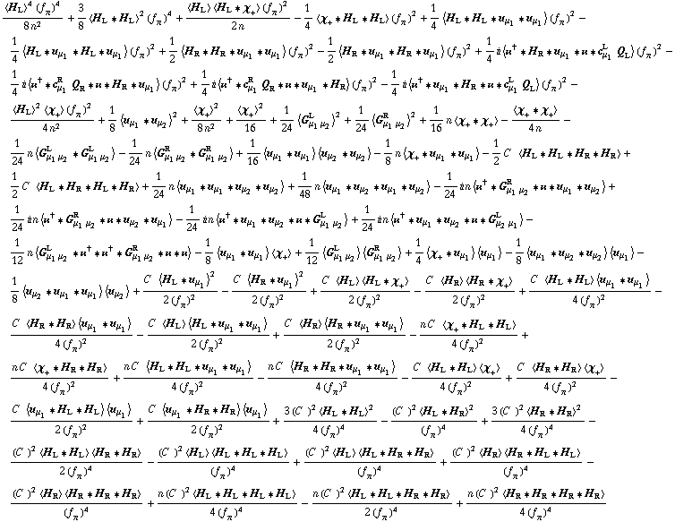 (< H _ L >^4 (f _ π^(�   ))^4)/(8 n^2) + 3/8 < H _ L '6 H _ L >^2 (f _ π^(�   ))^4 + (< H _ L > < H _ L '6 χ _ + > (f _ π^(�   ))^2)/(2 n) - 1/4 < χ _ + '6 H _ L '6 H _ L > (f _ π^(�   ))^2 + 1/4 < H _ L '6 H _ L '6 u _ μ _ 1 '6 u _ μ _ 1 > (f _ π^(�   ))^2 - 1/4 < H _ L '6 u _ μ _ 1 '6 H _ L '6 u _ μ _ 1 > (f _ π^(�   ))^2 + 1/2 < H _ R '6 H _ R '6 u _ μ _ 1 '6 u _ μ _ 1 > (f _ π^(�   ))^2 - 1/2 < H _ R '6 u _ μ _ 1 '6 H _ R '6 u _ μ _ 1 > (f _ π^(�   ))^2 + 1/4 i < ��^† '6 H _ R '6 u _ μ _ 1 '6 �� '6 c _ μ _ 1^L Q _ L > (f _ π^(�   ))^2 - 1/4 i < ��^† '6 c _ μ _ 1^R Q _ R '6 �� '6 H _ R '6 u _ μ _ 1 > (f _ π^(�   ))^2 + 1/4 i < ��^† '6 c _ μ _ 1^R Q _ R '6 �� '6 u _ μ _ 1 '6 H _ R > (f _ π^(�   ))^2 - 1/4 i < ��^† '6 u _ μ _ 1 '6 H _ R '6 �� '6 c _ μ _ 1^L Q _ L > (f _ π^(�   ))^2 - (< H _ L >^2 < χ _ + > (f _ π^(�   ))^2)/(4 n^2) + 1/8 < u _ μ _ 1 '6 u _ μ _ 2 >^2 + < χ _ + >^2/(8 n^2) + < χ _ + >^2/16 + 1/24 < G _ (μ _ 1 μ _ 2)^L >^2 + 1/24 < G _ (μ _ 1 μ _ 2)^R >^2 + 1/16 n < χ _ + '6 χ _ + > - < χ _ + '6 χ _ + >/(4 n) - 1/24 n < G _ (μ _ 1 μ _ 2)^L '6 G _ (μ _ 1 μ _ 2)^L > - 1/24 n < G _ (μ _ 1 μ _ 2)^R '6 G _ (μ _ 1 μ _ 2)^R > + 1/16 < u _ μ _ 1 '6 u _ μ _ 1 > < u _ μ _ 2 '6 u _ μ _ 2 > - 1/8 n < χ _ + '6 u _ μ _ 1 '6 u _ μ _ 1 > - 1/2 C^(  ) < H _ L '6 H _ L '6 H _ R '6 H _ R > + 1/2 C^(  ) < H _ L '6 H _ R '6 H _ L '6 H _ R > + 1/24 n < u _ μ _ 1 '6 u _ μ _ 1 '6 u _ μ _ 2 '6 u _ μ _ 2 > + 1/48 n < u _ μ _ 1 '6 u _ μ _ 2 '6 u _ μ _ 1 '6 u _ μ _ 2 > - 1/24 i n < ��^† '6 G _ (μ _ 1 μ _ 2)^R '6 �� '6 u _ μ _ 1 '6 u _ μ _ 2 > + 1/24 i n < ��^† '6 G _ (μ _ 1 μ _ 2)^R '6 �� '6 u _ μ _ 2 '6 u _ μ _ 1 > - 1/24 i n < ��^† '6 u _ μ _ 1 '6 u _ μ _ 2 '6 �� '6 G _ (μ _ 1 μ _ 2)^L > + 1/24 i n < ��^† '6 u _ μ _ 1 '6 u _ μ _ 2 '6 �� '6 G _ (μ _ 2 μ _ 1)^L > - 1/12 n < G _ (μ _ 1 μ _ 2)^L '6 ��^† '6 ��^† '6 G _ (μ _ 1 μ _ 2)^R '6 �� '6 �� > - 1/8 < u _ μ _ 1 '6 u _ μ _ 1 > < χ _ + > + 1/12 < G _ (μ _ 1 μ _ 2)^L > < G _ (μ _ 1 μ _ 2)^R > + 1/4 < χ _ + '6 u _ μ _ 1 > < u _ μ _ 1 > - 1/8 < u _ μ _ 1 '6 u _ μ _ 2 '6 u _ μ _ 2 > < u _ μ _ 1 > - 1/8 < u _ μ _ 2 '6 u _ μ _ 1 '6 u _ μ _ 1 > < u _ μ _ 2 > + (C^(  ) < H _ L '6 u _ μ _ 1 >^2)/(2 (f _ π^(�   ))^2) - (C^(  ) < H _ R '6 u _ μ _ 1 >^2)/(2 (f _ π^(�   ))^2) + (C^(  ) < H _ L > < H _ L '6 χ _ + >)/(2 (f _ π^(�   ))^2) - (C^(  ) < H _ R > < H _ R '6 χ _ + >)/(2 (f _ π^(�   ))^2) + (C^(  ) < H _ L '6 H _ L > < u _ μ _ 1 '6 u _ μ _ 1 >)/(4 (f _ π^(�   ))^2) - (C^(  ) < H _ R '6 H _ R > < u _ μ _ 1 '6 u _ μ _ 1 >)/(4 (f _ π^(�   ))^2) - (C^(  ) < H _ L > < H _ L '6 u _ μ _ 1 '6 u _ μ _ 1 >)/(2 (f _ π^(�   ))^2) + (C^(  ) < H _ R > < H _ R '6 u _ μ _ 1 '6 u _ μ _ 1 >)/(2 (f _ π^(�   ))^2) - (n C^(  ) < χ _ + '6 H _ L '6 H _ L >)/(4 (f _ π^(�   ))^2) + (n C^(  ) < χ _ + '6 H _ R '6 H _ R >)/(4 (f _ π^(�   ))^2) + (n C^(  ) < H _ L '6 H _ L '6 u _ μ _ 1 '6 u _ μ _ 1 >)/(4 (f _ π^(�   ))^2) - (n C^(  ) < H _ R '6 H _ R '6 u _ μ _ 1 '6 u _ μ _ 1 >)/(4 (f _ π^(�   ))^2) - (C^(  ) < H _ L '6 H _ L > < χ _ + >)/(4 (f _ π^(�   ))^2) + (C^(  ) < H _ R '6 H _ R > < χ _ + >)/(4 (f _ π^(�   ))^2) - (C^(  ) < u _ μ _ 1 '6 H _ L '6 H _ L > < u _ μ _ 1 >)/(2 (f _ π^(�   ))^2) + (C^(  ) < u _ μ _ 1 '6 H _ R '6 H _ R > < u _ μ _ 1 >)/(2 (f _ π^(�   ))^2) + (3 (C^(  ))^2 < H _ L '6 H _ L >^2)/(4 (f _ π^(�   ))^4) - ((C^(  ))^2 < H _ L '6 H _ R >^2)/(f _ π^(�   ))^4 + (3 (C^(  ))^2 < H _ R '6 H _ R >^2)/(4 (f _ π^(�   ))^4) - ((C^(  ))^2 < H _ L '6 H _ L > < H _ R '6 H _ R >)/(2 (f _ π^(�   ))^4) - ((C^(  ))^2 < H _ L > < H _ L '6 H _ L '6 H _ L >)/(f _ π^(�   ))^4 + ((C^(  ))^2 < H _ L > < H _ L '6 H _ R '6 H _ R >)/(f _ π^(�   ))^4 + ((C^(  ))^2 < H _ R > < H _ R '6 H _ L '6 H _ L >)/(f _ π^(�   ))^4 - ((C^(  ))^2 < H _ R > < H _ R '6 H _ R '6 H _ R >)/(f _ π^(�   ))^4 + (n (C^(  ))^2 < H _ L '6 H _ L '6 H _ L '6 H _ L >)/(4 (f _ π^(�   ))^4) - (n (C^(  ))^2 < H _ L '6 H _ L '6 H _ R '6 H _ R >)/(2 (f _ π^(�   ))^4) + (n (C^(  ))^2 < H _ R '6 H _ R '6 H _ R '6 H _ R >)/(4 (f _ π^(�   ))^4)