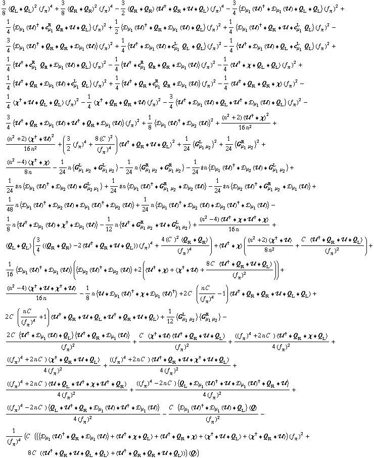 3/8 < Q _ L '6 Q _ L >^2 (f _ π^(�   ))^4 + 3/8 < Q _ R '6 Q _ R >^2 (f _ π^(�   ))^4 - 3/2 < Q _ R '6 Q _ R > < ��^† '6 Q _ R '6 �� '6 Q _ L > (f _ π^(�   ))^4 - 3/4 < �s _ μ _ 1(��)^† '6 �s _ μ _ 1(��) '6 Q _ L '6 Q _ L > (f _ π^(�   ))^2 + 1/4 < �s _ μ _ 1(��)^† '6 c _ μ _ 1^R Q _ R '6 �� '6 Q _ L > (f _ π^(�   ))^2 + 1/2 < �s _ μ _ 1(��)^† '6 Q _ R '6 �s _ μ _ 1(��) '6 Q _ L > (f _ π^(�   ))^2 + 1/4 < �s _ μ _ 1(��)^† '6 Q _ R '6 �� '6 c _ μ _ 1^L Q _ L > (f _ π^(�   ))^2 - 3/4 < �s _ μ _ 1(��)^† '6 Q _ R '6 Q _ R '6 �s _ μ _ 1(��) > (f _ π^(�   ))^2 + 1/4 < ��^† '6 �s _ μ _ 1(��) '6 c _ μ _ 1^L Q _ L '6 Q _ L > (f _ π^(�   ))^2 - 1/4 < ��^† '6 �s _ μ _ 1(��) '6 Q _ L '6 c _ μ _ 1^L Q _ L > (f _ π^(�   ))^2 + 1/4 < ��^† '6 c _ μ _ 1^R Q _ R '6 �s _ μ _ 1(��) '6 Q _ L > (f _ π^(�   ))^2 - 1/4 < ��^† '6 c _ μ _ 1^R Q _ R '6 Q _ R '6 �s _ μ _ 1(��) > (f _ π^(�   ))^2 - 1/4 < ��^† '6 χ '6 Q _ L '6 Q _ L > (f _ π^(�   ))^2 + 1/4 < ��^† '6 Q _ R '6 �s _ μ _ 1(��) '6 c _ μ _ 1^L Q _ L > (f _ π^(�   ))^2 + 1/4 < ��^† '6 Q _ R '6 c _ μ _ 1^R Q _ R '6 �s _ μ _ 1(��) > (f _ π^(�   ))^2 - 1/4 < ��^† '6 Q _ R '6 Q _ R '6 χ > (f _ π^(�   ))^2 - 1/4 < χ^† '6 �� '6 Q _ L '6 Q _ L > (f _ π^(�   ))^2 - 1/4 < χ^† '6 Q _ R '6 Q _ R '6 �� > (f _ π^(�   ))^2 - 3/4 < ��^† '6 �s _ μ _ 1(��) '6 Q _ L '6 ��^† '6 �s _ μ _ 1(��) '6 Q _ L > (f _ π^(�   ))^2 - 3/4 < ��^† '6 Q _ R '6 �s _ μ _ 1(��) '6 ��^† '6 Q _ R '6 �s _ μ _ 1(��) > (f _ π^(�   ))^2 + 1/8 < �s _ μ _ 1(��)^† '6 �s _ μ _ 2(��) >^2 + ((n^2 + 2) < ��^† '6 χ >^2)/(16 n^2) + ((n^2 + 2) < χ^† '6 �� >^2)/(16 n^2) + (3/2 (f _ π^(�   ))^4 + (8 (C^(  ))^2)/(f _ π^(�   ))^4) < ��^† '6 Q _ R '6 �� '6 Q _ L >^2 + 1/24 < G _ (μ _ 1 μ _ 2)^L >^2 + 1/24 < G _ (μ _ 1 μ _ 2)^R >^2 + ((n^2 - 4) < χ^† '6 χ >)/(8 n) - 1/24 n < G _ (μ _ 1 μ _ 2)^L '6 G _ (μ _ 1 μ _ 2)^L > - 1/24 n < G _ (μ _ 1 μ _ 2)^R '6 G _ (μ _ 1 μ _ 2)^R > - 1/24 i n < �s _ μ _ 1(��)^† '6 �s _ μ _ 2(��) '6 G _ (μ _ 1 μ _ 2)^L > + 1/24 i n < �s _ μ _ 1(��)^† '6 �s _ μ _ 2(��) '6 G _ (μ _ 2 μ _ 1)^L > + 1/24 i n < �s _ μ _ 1(��)^† '6 G _ (μ _ 1 μ _ 2)^R '6 �s _ μ _ 2(��) > - 1/24 i n < �s _ μ _ 2(��)^† '6 G _ (μ _ 1 μ _ 2)^R '6 �s _ μ _ 1(��) > + 1/48 n < �s _ μ _ 1(��)^† '6 �s _ μ _ 2(��) '6 �s _ μ _ 1(��)^† '6 �s _ μ _ 2(��) > + 1/24 n < �s _ μ _ 1(��)^† '6 �s _ μ _ 2(��) '6 �s _ μ _ 2(��)^† '6 �s _ μ _ 1(��) > - 1/8 n < ��^† '6 �s _ μ _ 1(��) '6 χ^† '6 �s _ μ _ 1(��) > - 1/12 n < ��^† '6 G _ (μ _ 1 μ _ 2)^R '6 �� '6 G _ (μ _ 1 μ _ 2)^L > + ((n^2 - 4) < ��^† '6 χ '6 ��^† '6 χ >)/(16 n) + < Q _ L '6 Q _ L > (3/4 (< Q _ R '6 Q _ R > - 2 < ��^† '6 Q _ R '6 �� '6 Q _ L >) (f _ π^(�   ))^4 + (4 (C^(  ))^2 < Q _ R '6 Q _ R >)/(f _ π^(�   ))^4) + < ��^† '6 χ > (((n^2 + 2) < χ^† '6 �� >)/(8 n^2) + (C^(  ) < ��^† '6 Q _ R '6 �� '6 Q _ L >)/(f _ π^(�   ))^2) + 1/16 < �s _ μ _ 1(��)^† '6 �s _ μ _ 1(��) > (< �s _ μ _ 2(��)^† '6 �s _ μ _ 2(��) > + 2 (< ��^† '6 χ > + < χ^† '6 �� > + (8 C^(  ) < ��^† '6 Q _ R '6 �� '6 Q _ L >)/(f _ π^(�   ))^2)) + ((n^2 - 4) < χ^† '6 �� '6 χ^† '6 �� >)/(16 n) - 1/8 n < �� '6 �s _ μ _ 1(��)^† '6 χ '6 �s _ μ _ 1(��)^† > + 2 C^(  ) ((n C^(  ))/(f _ π^(�   ))^4 - 1) < ��^† '6 Q _ R '6 Q _ R '6 �� '6 Q _ L '6 Q _ L > + 2 C^(  ) ((n C^(  ))/(f _ π^(�   ))^4 + 1) < ��^† '6 Q _ R '6 �� '6 Q _ L '6 ��^† '6 Q _ R '6 �� '6 Q _ L > + 1/12 < G _ (μ _ 1 μ _ 2)^L > < G _ (μ _ 1 μ _ 2)^R > - (2 C^(  ) < ��^† '6 �s _ μ _ 1(��) '6 Q _ L > < ��^† '6 Q _ R '6 �s _ μ _ 1(��) >)/(f _ π^(�   ))^2 + (C^(  ) < χ^† '6 �� > < ��^† '6 Q _ R '6 �� '6 Q _ L >)/(f _ π^(�   ))^2 + (((f _ π^(�   ))^4 + 2 n C^(  )) < ��^† '6 Q _ R '6 χ '6 Q _ L >)/(4 (f _ π^(�   ))^2) + (((f _ π^(�   ))^4 + 2 n C^(  )) < χ^† '6 Q _ R '6 �� '6 Q _ L >)/(4 (f _ π^(�   ))^2) + (((f _ π^(�   ))^4 + 2 n C^(  )) < ��^† '6 Q _ R '6 �� '6 χ^† '6 �� '6 Q _ L >)/(4 (f _ π^(�   ))^2) + (((f _ π^(�   ))^4 + 2 n C^(  )) < �� '6 Q _ L '6 ��^† '6 χ '6 ��^† '6 Q _ R >)/(4 (f _ π^(�   ))^2) + (((f _ π^(�   ))^4 - 2 n C^(  )) < Q _ L '6 �s _ μ _ 1(��)^† '6 �� '6 �s _ μ _ 1(��)^† '6 Q _ R '6 �� >)/(4 (f _ π^(�   ))^2) + (((f _ π^(�   ))^4 - 2 n C^(  )) < Q _ L '6 ��^† '6 Q _ R '6 �s _ μ _ 1(��) '6 ��^† '6 �s _ μ _ 1(��) >)/(4 (f _ π^(�   ))^2) - (C^(  ) < �s _ μ _ 1(��)^† '6 �s _ μ _ 1(��) '6 Q _ L > < Q >)/(f _ π^(�   ))^2 - 1/(f _ π^(�   ))^4 (C^(  ) ((< �s _ μ _ 1(��)^† '6 Q _ R '6 �s _ μ _ 1(��) > + < ��^† '6 χ '6 Q _ L > + < ��^† '6 Q _ R '6 χ > + < χ^† '6 �� '6 Q _ L > + < χ^† '6 Q _ R '6 �� >) (f _ π^(�   ))^2 + 8 C^(  ) (< ��^† '6 Q _ R '6 �� '6 Q _ L '6 Q _ L > + < ��^† '6 Q _ R '6 Q _ R '6 �� '6 Q _ L >)) < Q >)