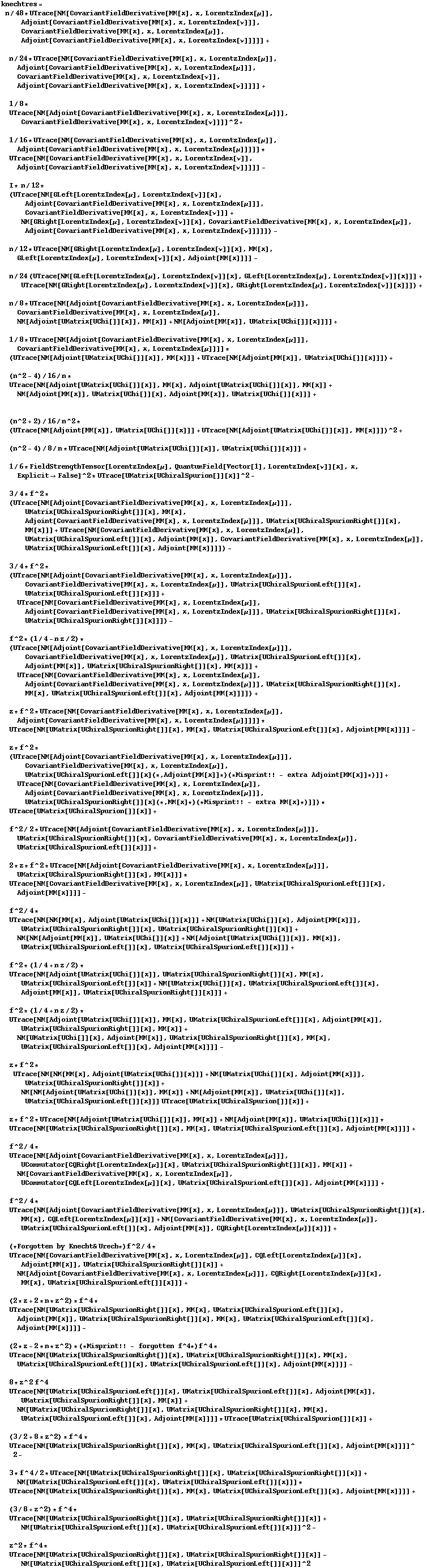 knechtres = n/48 * UTrace[NM[CovariantFieldDerivative[MM[x], x, LorentzIndex[μ]], Adjoint[CovariantFieldDerivative[MM[x], x, LorentzIndex[ν]]], CovariantFieldDerivative[MM[x], x, LorentzIndex[μ]], Adjoint[CovariantFieldDerivative[MM[x], x, LorentzIndex[ν]]]]] +   n/24 * UTrace[NM[CovariantFieldDerivative[MM[x], x, LorentzIndex[μ]], Adjoint[CovariantFieldDerivative[MM[x], x, LorentzIndex[μ]]], CovariantFieldDerivative[MM[x], x, LorentzIndex[ν]], Adjoint[CovariantFieldDerivative[MM[x], x, LorentzIndex[ν]]]]] +   1/8 * UTrace[NM[Adjoint[CovariantFieldDerivative[MM[x], x, LorentzIndex[μ]]], CovariantFieldDerivative[MM[x], x, LorentzIndex[ν]]]]^2 +   1/16 * UTrace[NM[CovariantFieldDerivative[MM[x], x, LorentzIndex[μ]], Adjoint[CovariantFieldDerivative[MM[x], x, LorentzIndex[μ]]]]] * UTrace[NM[CovariantFieldDerivative[MM[x], x, LorentzIndex[ν]], Adjoint[CovariantFieldDerivative[MM[x], x, LorentzIndex[ν]]]]] -   I * n/12 * (UTrace[NM[GLeft[LorentzIndex[μ], LorentzIndex[ν]][x], Adjoint[CovariantFieldDerivative[MM[x], x, LorentzIndex[μ]]], CovariantFieldDerivative[MM[x], x, LorentzIndex[ν]]] + NM[GRight[LorentzIndex[μ], LorentzIndex[ν]][x], CovariantFieldDerivative[MM[x], x, LorentzIndex[μ]], Adjoint[CovariantFieldDerivative[MM[x], x, LorentzIndex[ν]]]]]) -   n/12 * UTrace[NM[GRight[LorentzIndex[μ], LorentzIndex[ν]][x], MM[x], GLeft[LorentzIndex[μ], LorentzIndex[ν]][x], Adjoint[MM[x]]]] -   n/24 (UTrace[NM[GLeft[LorentzIndex[μ], LorentzIndex[ν]][x], GLeft[LorentzIndex[μ], LorentzIndex[ν]][x]]] + UTrace[NM[GRight[LorentzIndex[μ], LorentzIndex[ν]][x], GRight[LorentzIndex[μ], LorentzIndex[ν]][x]]]) +   n/8 * UTrace[NM[Adjoint[CovariantFieldDerivative[MM[x], x, LorentzIndex[μ]]], CovariantFieldDerivative[MM[x], x, LorentzIndex[μ]], NM[Adjoint[UMatrix[UChi[]][x]], MM[x]] + NM[Adjoint[MM[x]], UMatrix[UChi[]][x]]]] +   1/8 * UTrace[NM[Adjoint[CovariantFieldDerivative[MM[x], x, LorentzIndex[μ]]], CovariantFieldDerivative[MM[x], x, LorentzIndex[μ]]]] * (UTrace[NM[Adjoint[UMatrix[UChi[]][x]], MM[x]]] + UTrace[NM[Adjoint[MM[x]], UMatrix[UChi[]][x]]]) +   (n^2 - 4)/16/n * UTrace[NM[Adjoint[UMatrix[UChi[]][x]], MM[x], Adjoint[UMatrix[UChi[]][x]], MM[x]] + NM[Adjoint[MM[x]], UMatrix[UChi[]][x], Adjoint[MM[x]], UMatrix[UChi[]][x]]] +    (n^2 + 2)/16/n^2 * (UTrace[NM[Adjoint[MM[x]], UMatrix[UChi[]][x]]] + UTrace[NM[Adjoint[UMatrix[UChi[]][x]], MM[x]]])^2 +   (n^2 - 4)/8/n * UTrace[NM[Adjoint[UMatrix[UChi[]][x]], UMatrix[UChi[]][x]]] +   1/6 * FieldStrengthTensor[LorentzIndex[μ], QuantumField[Vector[1], LorentzIndex[ν]][x], x, Explicit -> False]^2 * UTrace[UMatrix[UChiralSpurion[]][x]]^2 -   3/4 * f^2 * (UTrace[NM[Adjoint[CovariantFieldDerivative[MM[x], x, LorentzIndex[μ]]], UMatrix[UChiralSpurionRight[]][x], MM[x], Adjoint[CovariantFieldDerivative[MM[x], x, LorentzIndex[μ]]], UMatrix[UChiralSpurionRight[]][x], MM[x]]] + UTrace[NM[CovariantFieldDerivative[MM[x], x, LorentzIndex[μ]], UMatrix[UChiralSpurionLeft[]][x], Adjoint[MM[x]], CovariantFieldDerivative[MM[x], x, LorentzIndex[μ]], UMatrix[UChiralSpurionLeft[]][x], Adjoint[MM[x]]]]) -   3/4 * f^2 * (UTrace[NM[Adjoint[CovariantFieldDerivative[MM[x], x, LorentzIndex[μ]]], CovariantFieldDerivative[MM[x], x, LorentzIndex[μ]], UMatrix[UChiralSpurionLeft[]][x], UMatrix[UChiralSpurionLeft[]][x]]] + UTrace[NM[CovariantFieldDerivative[MM[x], x, LorentzIndex[μ]], Adjoint[CovariantFieldDerivative[MM[x], x, LorentzIndex[μ]]], UMatrix[UChiralSpurionRight[]][x], UMatrix[UChiralSpurionRight[]][x]]]) -   f^2 * (1/4 - n z/2) * (UTrace[NM[Adjoint[CovariantFieldDerivative[MM[x], x, LorentzIndex[μ]]], CovariantFieldDerivative[MM[x], x, LorentzIndex[μ]], UMatrix[UChiralSpurionLeft[]][x], Adjoint[MM[x]], UMatrix[UChiralSpurionRight[]][x], MM[x]]] + UTrace[NM[CovariantFieldDerivative[MM[x], x, LorentzIndex[μ]], Adjoint[CovariantFieldDerivative[MM[x], x, LorentzIndex[μ]]], UMatrix[UChiralSpurionRight[]][x], MM[x], UMatrix[UChiralSpurionLeft[]][x], Adjoint[MM[x]]]]) +   z * f^2 * UTrace[NM[CovariantFieldDerivative[MM[x], x, LorentzIndex[μ]], Adjoint[CovariantFieldDerivative[MM[x], x, LorentzIndex[μ]]]]] * UTrace[NM[UMatrix[UChiralSpurionRight[]][x], MM[x], UMatrix[UChiralSpurionLeft[]][x], Adjoint[MM[x]]]] -   z * f^2 * (UTrace[NM[Adjoint[CovariantFieldDerivative[MM[x], x, LorentzIndex[μ]]], CovariantFieldDerivative[MM[x], x, LorentzIndex[μ]], UMatrix[UChiralSpurionLeft[]][x] (* , Adjoint[MM[x]] *) (* Misprint !! - extra Adjoint[MM[x]] *)]] + UTrace[NM[CovariantFieldDerivative[MM[x], x, LorentzIndex[μ]], Adjoint[CovariantFieldDerivative[MM[x], x, LorentzIndex[μ]]], UMatrix[UChiralSpurionRight[]][x] (* , MM[x] *) (* Misprint !! - extra MM[x] *)]]) * UTrace[UMatrix[UChiralSpurion[]][x]] +   f^2/2 * UTrace[NM[Adjoint[CovariantFieldDerivative[MM[x], x, LorentzIndex[μ]]], UMatrix[UChiralSpurionRight[]][x], CovariantFieldDerivative[MM[x], x, LorentzIndex[μ]], UMatrix[UChiralSpurionLeft[]][x]]] +   2 * z * f^2 * UTrace[NM[Adjoint[CovariantFieldDerivative[MM[x], x, LorentzIndex[μ]]], UMatrix[UChiralSpurionRight[]][x], MM[x]]] * UTrace[NM[CovariantFieldDerivative[MM[x], x, LorentzIndex[μ]], UMatrix[UChiralSpurionLeft[]][x], Adjoint[MM[x]]]] -   f^2/4 * UTrace[NM[NM[MM[x], Adjoint[UMatrix[UChi[]][x]]] + NM[UMatrix[UChi[]][x], Adjoint[MM[x]]], UMatrix[UChiralSpurionRight[]][x], UMatrix[UChiralSpurionRight[]][x]] + NM[NM[Adjoint[MM[x]], UMatrix[UChi[]][x]] + NM[Adjoint[UMatrix[UChi[]][x]], MM[x]], UMatrix[UChiralSpurionLeft[]][x], UMatrix[UChiralSpurionLeft[]][x]]] +   f^2 * (1/4 + n z/2) * UTrace[NM[Adjoint[UMatrix[UChi[]][x]], UMatrix[UChiralSpurionRight[]][x], MM[x], UMatrix[UChiralSpurionLeft[]][x]] + NM[UMatrix[UChi[]][x], UMatrix[UChiralSpurionLeft[]][x], Adjoint[MM[x]], UMatrix[UChiralSpurionRight[]][x]]] +   f^2 * (1/4 + n z/2) * UTrace[NM[Adjoint[UMatrix[UChi[]][x]], MM[x], UMatrix[UChiralSpurionLeft[]][x], Adjoint[MM[x]], UMatrix[UChiralSpurionRight[]][x], MM[x]] + NM[UMatrix[UChi[]][x], Adjoint[MM[x]], UMatrix[UChiralSpurionRight[]][x], MM[x], UMatrix[UChiralSpurionLeft[]][x], Adjoint[MM[x]]]] -   z * f^2 * UTrace[NM[NM[MM[x], Adjoint[UMatrix[UChi[]][x]]] + NM[UMatrix[UChi[]][x], Adjoint[MM[x]]], UMatrix[UChiralSpurionRight[]][x]] + NM[NM[Adjoint[UMatrix[UChi[]][x]], MM[x]] + NM[Adjoint[MM[x]], UMatrix[UChi[]][x]], UMatrix[UChiralSpurionLeft[]][x]]] UTrace[UMatrix[UChiralSpurion[]][x]] +   z * f^2 * UTrace[NM[Adjoint[UMatrix[UChi[]][x]], MM[x]] + NM[Adjoint[MM[x]], UMatrix[UChi[]][x]]] * UTrace[NM[UMatrix[UChiralSpurionRight[]][x], MM[x], UMatrix[UChiralSpurionLeft[]][x], Adjoint[MM[x]]]] +   f^2/4 * UTrace[NM[Adjoint[CovariantFieldDerivative[MM[x], x, LorentzIndex[μ]]], UCommutator[CQRight[LorentzIndex[μ]][x], UMatrix[UChiralSpurionRight[]][x]], MM[x]] + NM[CovariantFieldDerivative[MM[x], x, LorentzIndex[μ]], UCommutator[CQLeft[LorentzIndex[μ]][x], UMatrix[UChiralSpurionLeft[]][x]], Adjoint[MM[x]]]] +   f^2/4 * UTrace[NM[Adjoint[CovariantFieldDerivative[MM[x], x, LorentzIndex[μ]]], UMatrix[UChiralSpurionRight[]][x], MM[x], CQLeft[LorentzIndex[μ]][x]] + NM[CovariantFieldDerivative[MM[x], x, LorentzIndex[μ]], UMatrix[UChiralSpurionLeft[]][x], Adjoint[MM[x]], CQRight[LorentzIndex[μ]][x]]] +   (* Forgotten by Knecht & Urech *) f^2/4 * UTrace[NM[CovariantFieldDerivative[MM[x], x, LorentzIndex[μ]], CQLeft[LorentzIndex[μ]][x], Adjoint[MM[x]], UMatrix[UChiralSpurionRight[]][x]] + NM[Adjoint[CovariantFieldDerivative[MM[x], x, LorentzIndex[μ]]], CQRight[LorentzIndex[μ]][x], MM[x], UMatrix[UChiralSpurionLeft[]][x]]] +   (2 * z + 2 * n * z^2) * f^4 * UTrace[NM[UMatrix[UChiralSpurionRight[]][x], MM[x], UMatrix[UChiralSpurionLeft[]][x], Adjoint[MM[x]], UMatrix[UChiralSpurionRight[]][x], MM[x], UMatrix[UChiralSpurionLeft[]][x], Adjoint[MM[x]]]] -   (2 * z - 2 * n * z^2) * (* Misprint !! - forgotten f^4 *) f^4 * UTrace[NM[UMatrix[UChiralSpurionRight[]][x], UMatrix[UChiralSpurionRight[]][x], MM[x], UMatrix[UChiralSpurionLeft[]][x], UMatrix[UChiralSpurionLeft[]][x], Adjoint[MM[x]]]] -   8 * z^2 f^4 UTrace[NM[UMatrix[UChiralSpurionLeft[]][x], UMatrix[UChiralSpurionLeft[]][x], Adjoint[MM[x]], UMatrix[UChiralSpurionRight[]][x], MM[x]] + NM[UMatrix[UChiralSpurionRight[]][x], UMatrix[UChiralSpurionRight[]][x], MM[x], UMatrix[UChiralSpurionLeft[]][x], Adjoint[MM[x]]]] * UTrace[UMatrix[UChiralSpurion[]][x]] +   (3/2 + 8 * z^2) * f^4 * UTrace[NM[UMatrix[UChiralSpurionRight[]][x], MM[x], UMatrix[UChiralSpurionLeft[]][x], Adjoint[MM[x]]]]^2 -   3 * f^4/2 * UTrace[NM[UMatrix[UChiralSpurionRight[]][x], UMatrix[UChiralSpurionRight[]][x]] + NM[UMatrix[UChiralSpurionLeft[]][x], UMatrix[UChiralSpurionLeft[]][x]]] * UTrace[NM[UMatrix[UChiralSpurionRight[]][x], MM[x], UMatrix[UChiralSpurionLeft[]][x], Adjoint[MM[x]]]] +   (3/8 + z^2) * f^4 * UTrace[NM[UMatrix[UChiralSpurionRight[]][x], UMatrix[UChiralSpurionRight[]][x]] + NM[UMatrix[UChiralSpurionLeft[]][x], UMatrix[UChiralSpurionLeft[]][x]]]^2 -   z^2 * f^4 * UTrace[NM[UMatrix[UChiralSpurionRight[]][x], UMatrix[UChiralSpurionRight[]][x]] - NM[UMatrix[UChiralSpurionLeft[]][x], UMatrix[UChiralSpurionLeft[]][x]]]^2