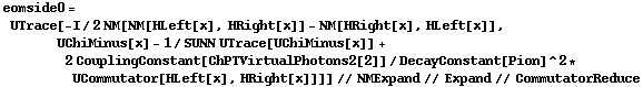 eomside0 = UTrace[-I/2 NM[NM[HLeft[x], HRight[x]] - NM[HRight[x], HLeft[x]], UChiMinus[x] - 1/SUNN UTrace[UChiMinus[x]] + 2 CouplingConstant[ChPTVirtualPhotons2[2]]/DecayConstant[Pion]^2 * UCommutator[HLeft[x], HRight[x]]]] // NMExpand // Expand // CommutatorReduce