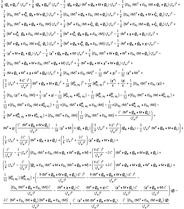 3/8 < Q _ L '6 Q _ L >^2 (f _ π^(�   ))^4 + 3/8 < Q _ R '6 Q _ R >^2 (f _ π^(�   ))^4 - 3/2 < Q _ R '6 Q _ R > < ��^† '6 Q _ R '6 �� '6 Q _ L > (f _ π^(�   ))^4 - 3/4 < �s _ μ _ 1(��)^† '6 �s _ μ _ 1(��) '6 Q _ L '6 Q _ L > (f _ π^(�   ))^2 + 1/4 < �s _ μ _ 1(��)^† '6 c _ μ _ 1^R Q _ R '6 �� '6 Q _ L > (f _ π^(�   ))^2 + 1/2 < �s _ μ _ 1(��)^† '6 Q _ R '6 �s _ μ _ 1(��) '6 Q _ L > (f _ π^(�   ))^2 + 1/4 < �s _ μ _ 1(��)^† '6 Q _ R '6 �� '6 c _ μ _ 1^L Q _ L > (f _ π^(�   ))^2 - 3/4 < �s _ μ _ 1(��)^† '6 Q _ R '6 Q _ R '6 �s _ μ _ 1(��) > (f _ π^(�   ))^2 + 1/4 < ��^† '6 �s _ μ _ 1(��) '6 c _ μ _ 1^L Q _ L '6 Q _ L > (f _ π^(�   ))^2 - 1/4 < ��^† '6 �s _ μ _ 1(��) '6 Q _ L '6 c _ μ _ 1^L Q _ L > (f _ π^(�   ))^2 + 1/4 < ��^† '6 c _ μ _ 1^R Q _ R '6 �s _ μ _ 1(��) '6 Q _ L > (f _ π^(�   ))^2 - 1/4 < ��^† '6 c _ μ _ 1^R Q _ R '6 Q _ R '6 �s _ μ _ 1(��) > (f _ π^(�   ))^2 - 1/4 < ��^† '6 χ '6 Q _ L '6 Q _ L > (f _ π^(�   ))^2 + 1/4 < ��^† '6 Q _ R '6 �s _ μ _ 1(��) '6 c _ μ _ 1^L Q _ L > (f _ π^(�   ))^2 + 1/4 < ��^† '6 Q _ R '6 c _ μ _ 1^R Q _ R '6 �s _ μ _ 1(��) > (f _ π^(�   ))^2 - 1/4 < ��^† '6 Q _ R '6 Q _ R '6 χ > (f _ π^(�   ))^2 - 1/4 < χ^† '6 �� '6 Q _ L '6 Q _ L > (f _ π^(�   ))^2 - 1/4 < χ^† '6 Q _ R '6 Q _ R '6 �� > (f _ π^(�   ))^2 + 3/4 < �s _ μ _ 1(��)^† '6 �� '6 Q _ L '6 ��^† '6 �s _ μ _ 1(��) '6 Q _ L > (f _ π^(�   ))^2 - 3/4 < �s _ μ _ 1(��)^† '6 Q _ R '6 �� '6 �s _ μ _ 1(��)^† '6 Q _ R '6 �� > (f _ π^(�   ))^2 + 1/4 < ��^† '6 Q _ R '6 �� '6 χ^† '6 �� '6 Q _ L > (f _ π^(�   ))^2 + 1/4 < �� '6 Q _ L '6 ��^† '6 χ '6 ��^† '6 Q _ R > (f _ π^(�   ))^2 + 1/6 < �s _ μ _ 2(��)^† '6 �s _ μ _ 1(��) >^2 - 1/32 < ��^† '6 χ >^2 - 1/32 < χ^† '6 �� >^2 + (3/2 (f _ π^(�   ))^4 + (8 (C^(  ))^2)/(f _ π^(�   ))^4) < ��^† '6 Q _ R '6 �� '6 Q _ L >^2 + 1/24 < G _ (μ _ 1 μ _ 2)^L >^2 + 1/24 < G _ (μ _ 1 μ _ 2)^R >^2 + {χ^†}/4 + {χ}/4 + 1/2 < �s _ μ _ 1(��)^† '6 �s _ μ _ 1(χ) > + 1/2 < �s _ μ _ 1(χ)^† '6 �s _ μ _ 1(��) > + 1/2 < χ^† '6 χ > - 1/12 < G _ (μ _ 1 μ _ 2)^L '6 G _ (μ _ 1 μ _ 2)^L > - 1/12 < G _ (μ _ 1 μ _ 2)^R '6 G _ (μ _ 1 μ _ 2)^R > - 1/12 i < �s _ μ _ 1(��)^† '6 �s _ μ _ 2(��) '6 G _ (μ _ 1 μ _ 2)^L > + 1/12 i < �s _ μ _ 1(��)^† '6 �s _ μ _ 2(��) '6 G _ (μ _ 2 μ _ 1)^L > + 1/12 i < �s _ μ _ 1(��)^† '6 G _ (μ _ 1 μ _ 2)^R '6 �s _ μ _ 2(��) > - 1/12 i < �s _ μ _ 2(��)^† '6 G _ (μ _ 1 μ _ 2)^R '6 �s _ μ _ 1(��) > - 1/6 < ��^† '6 G _ (μ _ 1 μ _ 2)^R '6 �� '6 G _ (μ _ 1 μ _ 2)^L > + < �s _ μ _ 1(��)^† '6 �s _ μ _ 1(��) > (1/12 < �s _ μ _ 2(��)^† '6 �s _ μ _ 2(��) > + (C^(  ) < ��^† '6 Q _ R '6 �� '6 Q _ L >)/(f _ π^(�   ))^2) + < ��^† '6 χ > ((C^(  ) < ��^† '6 Q _ R '6 �� '6 Q _ L >)/(f _ π^(�   ))^2 - 1/16 < χ^† '6 �� >) + < Q _ L '6 Q _ L > ((3/4 (f _ π^(�   ))^4 + (4 (C^(  ))^2)/(f _ π^(�   ))^4) < Q _ R '6 Q _ R > - 3/2 (f _ π^(�   ))^4 < ��^† '6 Q _ R '6 �� '6 Q _ L >) + (1/4 (f _ π^(�   ))^2 + (2 C^(  ))/(f _ π^(�   ))^2) < ��^† '6 Q _ R '6 χ '6 Q _ L > + (1/4 (f _ π^(�   ))^2 + (2 C^(  ))/(f _ π^(�   ))^2) < χ^† '6 Q _ R '6 �� '6 Q _ L > + (C^(  )/(f _ π^(�   ))^2 - 1/4 (f _ π^(�   ))^2) < �s _ μ _ 1(��)^† '6 �s _ μ _ 1(��) '6 Q _ L '6 ��^† '6 Q _ R '6 �� > + ((4 (C^(  ))^2)/(f _ π^(�   ))^4 - 2 C^(  )) < ��^† '6 Q _ R '6 Q _ R '6 �� '6 Q _ L '6 Q _ L > + (1/4 (f _ π^(�   ))^2 - C^(  )/(f _ π^(�   ))^2) < Q _ L '6 �s _ μ _ 1(��)^† '6 �� '6 �s _ μ _ 1(��)^† '6 Q _ R '6 �� > + ((4 (C^(  ))^2)/(f _ π^(�   ))^4 + 2 C^(  )) < ��^† '6 Q _ R '6 �� '6 Q _ L '6 ��^† '6 Q _ R '6 �� '6 Q _ L > + 1/12 < G _ (μ _ 1 μ _ 2)^L > < G _ (μ _ 1 μ _ 2)^R > + (-(8 < ��^† '6 Q _ R '6 �� '6 Q _ L '6 Q _ L > (C^(  ))^2)/(f _ π^(�   ))^4 - (8 < ��^† '6 Q _ R '6 Q _ R '6 �� '6 Q _ L > (C^(  ))^2)/(f _ π^(�   ))^4 - (< �s _ μ _ 1(��)^† '6 Q _ R '6 �s _ μ _ 1(��) > C^(  ))/(f _ π^(�   ))^2 - (< ��^† '6 χ '6 Q _ L > C^(  ))/(f _ π^(�   ))^2 - (< ��^† '6 Q _ R '6 χ > C^(  ))/(f _ π^(�   ))^2 - (< χ^† '6 �� '6 Q _ L > C^(  ))/(f _ π^(�   ))^2 - (< χ^† '6 Q _ R '6 �� > C^(  ))/(f _ π^(�   ))^2) < Q > - (2 C^(  ) < ��^† '6 �s _ μ _ 1(��) '6 Q _ L > < ��^† '6 Q _ R '6 �s _ μ _ 1(��) >)/(f _ π^(�   ))^2 + (C^(  ) < χ^† '6 �� > < ��^† '6 Q _ R '6 �� '6 Q _ L >)/(f _ π^(�   ))^2 - (C^(  ) < �s _ μ _ 1(��)^† '6 �s _ μ _ 1(��) '6 Q _ L > < Q >)/(f _ π^(�   ))^2