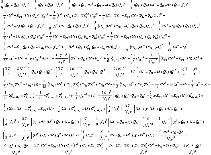 3/8 < Q _ L '6 Q _ L >^2 (f _ π^(�   ))^4 + 3/8 < Q _ R '6 Q _ R >^2 (f _ π^(�   ))^4 - 3/2 < Q _ L '6 Q _ L > < ��^† '6 Q _ R '6 �� '6 Q _ L > (f _ π^(�   ))^4 - 3/2 < Q _ R '6 Q _ R > < ��^† '6 Q _ R '6 �� '6 Q _ L > (f _ π^(�   ))^4 - 3/4 < ��^† '6 �s _ μ _ 1(��) '6 Q _ L >^2 (f _ π^(�   ))^2 - 3/4 < ��^† '6 Q _ R '6 �s _ μ _ 1(��) >^2 (f _ π^(�   ))^2 - 3/4 < �s _ μ _ 1(��)^† '6 �s _ μ _ 1(��) > < Q _ L '6 Q _ L > (f _ π^(�   ))^2 - 1/8 < ��^† '6 χ > < Q _ L '6 Q _ L > (f _ π^(�   ))^2 - 1/8 < χ^† '6 �� > < Q _ L '6 Q _ L > (f _ π^(�   ))^2 - 3/4 < �s _ μ _ 1(��)^† '6 �s _ μ _ 1(��) > < Q _ R '6 Q _ R > (f _ π^(�   ))^2 - 1/8 < ��^† '6 χ > < Q _ R '6 Q _ R > (f _ π^(�   ))^2 - 1/8 < χ^† '6 �� > < Q _ R '6 Q _ R > (f _ π^(�   ))^2 + 1/4 < ��^† '6 �s _ μ _ 1(��) '6 c _ μ _ 1^L Q _ L '6 Q _ L > (f _ π^(�   ))^2 - 1/4 < ��^† '6 �s _ μ _ 1(��) '6 Q _ L '6 c _ μ _ 1^L Q _ L > (f _ π^(�   ))^2 - 1/4 < ��^† '6 c _ μ _ 1^R Q _ R '6 Q _ R '6 �s _ μ _ 1(��) > (f _ π^(�   ))^2 + 1/4 < ��^† '6 Q _ R '6 c _ μ _ 1^R Q _ R '6 �s _ μ _ 1(��) > (f _ π^(�   ))^2 + 1/6 < �s _ μ _ 2(��)^† '6 �s _ μ _ 1(��) >^2 - 1/32 < ��^† '6 χ >^2 - 1/32 < χ^† '6 �� >^2 + (3/2 (f _ π^(�   ))^4 + 3 C^(  ) + (12 (C^(  ))^2)/(f _ π^(�   ))^4) < ��^† '6 Q _ R '6 �� '6 Q _ L >^2 + 1/6 γ _ (μ _ 1 μ _ 2)^2 < Q >^2 + (3/4 (f _ π^(�   ))^2 - C^(  )/(f _ π^(�   ))^2) < �s _ μ _ 1(��)^† '6 �s _ μ _ 1(��) > < Q >^2 + ((3 C^(  ))/2 - (2 (C^(  ))^2)/(f _ π^(�   ))^4) < Q _ L '6 Q _ L > < Q >^2 + ((3 C^(  ))/2 - (2 (C^(  ))^2)/(f _ π^(�   ))^4) < Q _ R '6 Q _ R > < Q >^2 + (-(12 (C^(  ))^2)/(f _ π^(�   ))^4 - 3 C^(  )) < ��^† '6 Q _ R '6 �� '6 Q _ L > < Q >^2 + {χ^†}/4 + {χ}/4 + 1/2 < �s _ μ _ 1(��)^† '6 �s _ μ _ 1(χ) > + 1/12 < �s _ μ _ 1(��)^† '6 �s _ μ _ 1(��) > < �s _ μ _ 2(��)^† '6 �s _ μ _ 2(��) > + 1/2 < �s _ μ _ 1(χ)^† '6 �s _ μ _ 1(��) > - 1/16 < ��^† '6 χ > < χ^† '6 �� > + 1/2 < χ^† '6 χ > - 1/12 < G _ (μ _ 1 μ _ 2)^L '6 G _ (μ _ 1 μ _ 2)^L > - 1/12 < G _ (μ _ 1 μ _ 2)^R '6 G _ (μ _ 1 μ _ 2)^R > + (3/4 (f _ π^(�   ))^4 - 3 C^(  ) + (4 (C^(  ))^2)/(f _ π^(�   ))^4) < Q _ L '6 Q _ L > < Q _ R '6 Q _ R > - 1/6 i < �s _ μ _ 1(��)^† '6 �s _ μ _ 2(��) '6 G _ (μ _ 1 μ _ 2)^L > + 1/6 i < �s _ μ _ 1(��)^† '6 G _ (μ _ 1 μ _ 2)^R '6 �s _ μ _ 2(��) > - 1/6 < ��^† '6 G _ (μ _ 1 μ _ 2)^R '6 �� '6 G _ (μ _ 1 μ _ 2)^L > + (1/4 (f _ π^(�   ))^2 + (2 C^(  ))/(f _ π^(�   ))^2) < ��^† '6 χ > < ��^† '6 Q _ R '6 �� '6 Q _ L > + (1/4 (f _ π^(�   ))^2 + (2 C^(  ))/(f _ π^(�   ))^2) < χ^† '6 �� > < ��^† '6 Q _ R '6 �� '6 Q _ L > + (C^(  )/(f _ π^(�   ))^2 - 1/8 (f _ π^(�   ))^2) < ��^† '6 Q _ R '6 χ '6 Q _ L > + (C^(  )/(f _ π^(�   ))^2 - 1/8 (f _ π^(�   ))^2) < χ^† '6 Q _ R '6 �� '6 Q _ L > + (1/8 (f _ π^(�   ))^2 - C^(  )/(f _ π^(�   ))^2) < ��^† '6 Q _ R '6 �� '6 χ^† '6 �� '6 Q _ L > + (1/8 (f _ π^(�   ))^2 - C^(  )/(f _ π^(�   ))^2) < �� '6 Q _ L '6 ��^† '6 χ '6 ��^† '6 Q _ R > - (C^(  ) < ��^† '6 χ > < Q >^2)/(f _ π^(�   ))^2 - (C^(  ) < χ^† '6 �� > < Q >^2)/(f _ π^(�   ))^2 - (2 C^(  ) < ��^† '6 �s _ μ _ 1(��) '6 Q _ L > < ��^† '6 Q _ R '6 �s _ μ _ 1(��) >)/(f _ π^(�   ))^2 + (2 C^(  ) < �s _ μ _ 1(��)^† '6 �s _ μ _ 1(��) > < ��^† '6 Q _ R '6 �� '6 Q _ L >)/(f _ π^(�   ))^2 + (4 (C^(  ))^2 < Q >^4)/(f _ π^(�   ))^4