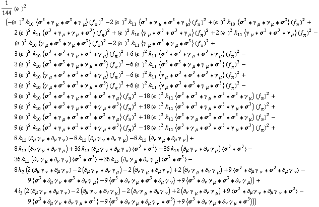 1/144 (e^(  ))^2 (-(e^(  ))^2 k _ 10^(  ) < σ^3 '6 γ^( ) _ μ '6 σ^3 '6 γ^( ) _ μ > (f _ π^(�   ))^2 - 2 (e^(  ))^2 k _ 11^(  ) < σ^3 '6 γ^( ) _ μ '6 σ^3 '6 γ^( ) _ μ > (f _ π^(�   ))^2 + (e^(  ))^2 k _ 10^(  ) < σ^3 '6 γ^( ) _ μ '6 γ^( ) _ μ '6 σ^3 > (f _ π^(�   ))^2 + 2 (e^(  ))^2 k _ 11^(  ) < σ^3 '6 γ^( ) _ μ '6 γ^( ) _ μ '6 σ^3 > (f _ π^(�   ))^2 + (e^(  ))^2 k _ 10^(  ) < γ^( ) _ μ '6 σ^3 '6 σ^3 '6 γ^( ) _ μ > (f _ π^(�   ))^2 + 2 (e^(  ))^2 k _ 11^(  ) < γ^( ) _ μ '6 σ^3 '6 σ^3 '6 γ^( ) _ μ > (f _ π^(�   ))^2 - (e^(  ))^2 k _ 10^(  ) < γ^( ) _ μ '6 σ^3 '6 γ^( ) _ μ '6 σ^3 > (f _ π^(�   ))^2 - 2 (e^(  ))^2 k _ 11^(  ) < γ^( ) _ μ '6 σ^3 '6 γ^( ) _ μ '6 σ^3 > (f _ π^(�   ))^2 + 3 (e^(  ))^2 k _ 10^(  ) < σ^3 '6 σ^3 '6 γ^( ) _ μ '6 σ^3 '6 γ^( ) _ μ > (f _ π^(�   ))^2 + 6 (e^(  ))^2 k _ 11^(  ) < σ^3 '6 σ^3 '6 γ^( ) _ μ '6 σ^3 '6 γ^( ) _ μ > (f _ π^(�   ))^2 - 3 (e^(  ))^2 k _ 10^(  ) < σ^3 '6 σ^3 '6 γ^( ) _ μ '6 γ^( ) _ μ '6 σ^3 > (f _ π^(�   ))^2 - 6 (e^(  ))^2 k _ 11^(  ) < σ^3 '6 σ^3 '6 γ^( ) _ μ '6 γ^( ) _ μ '6 σ^3 > (f _ π^(�   ))^2 - 3 (e^(  ))^2 k _ 10^(  ) < γ^( ) _ μ '6 σ^3 '6 σ^3 '6 σ^3 '6 γ^( ) _ μ > (f _ π^(�   ))^2 - 6 (e^(  ))^2 k _ 11^(  ) < γ^( ) _ μ '6 σ^3 '6 σ^3 '6 σ^3 '6 γ^( ) _ μ > (f _ π^(�   ))^2 + 3 (e^(  ))^2 k _ 10^(  ) < γ^( ) _ μ '6 σ^3 '6 σ^3 '6 γ^( ) _ μ '6 σ^3 > (f _ π^(�   ))^2 + 6 (e^(  ))^2 k _ 11^(  ) < γ^( ) _ μ '6 σ^3 '6 σ^3 '6 γ^( ) _ μ '6 σ^3 > (f _ π^(�   ))^2 - 9 (e^(  ))^2 k _ 10^(  ) < σ^3 '6 σ^3 '6 γ^( ) _ μ '6 σ^3 '6 σ^3 '6 γ^( ) _ μ > (f _ π^(�   ))^2 - 18 (e^(  ))^2 k _ 11^(  ) < σ^3 '6 σ^3 '6 γ^( ) _ μ '6 σ^3 '6 σ^3 '6 γ^( ) _ μ > (f _ π^(�   ))^2 + 9 (e^(  ))^2 k _ 10^(  ) < σ^3 '6 σ^3 '6 γ^( ) _ μ '6 σ^3 '6 γ^( ) _ μ '6 σ^3 > (f _ π^(�   ))^2 + 18 (e^(  ))^2 k _ 11^(  ) < σ^3 '6 σ^3 '6 γ^( ) _ μ '6 σ^3 '6 γ^( ) _ μ '6 σ^3 > (f _ π^(�   ))^2 + 9 (e^(  ))^2 k _ 10^(  ) < σ^3 '6 γ^( ) _ μ '6 σ^3 '6 σ^3 '6 σ^3 '6 γ^( ) _ μ > (f _ π^(�   ))^2 + 18 (e^(  ))^2 k _ 11^(  ) < σ^3 '6 γ^( ) _ μ '6 σ^3 '6 σ^3 '6 σ^3 '6 γ^( ) _ μ > (f _ π^(�   ))^2 - 9 (e^(  ))^2 k _ 10^(  ) < σ^3 '6 γ^( ) _ μ '6 σ^3 '6 σ^3 '6 γ^( ) _ μ '6 σ^3 > (f _ π^(�   ))^2 - 18 (e^(  ))^2 k _ 11^(  ) < σ^3 '6 γ^( ) _ μ '6 σ^3 '6 σ^3 '6 γ^( ) _ μ '6 σ^3 > (f _ π^(�   ))^2 + 8 k _ 15^(  ) (∂ _ μ γ^( ) _ ν^� '6 ∂ _ μ γ^( ) _ ν^�) - 8 k _ 15^(  ) (∂ _ μ γ^( ) _ ν^� '6 ∂ _ ν γ^( ) _ μ^�) - 8 k _ 15^(  ) (∂ _ ν γ^( ) _ μ^� '6 ∂ _ μ γ^( ) _ ν^�) + 8 k _ 15^(  ) (∂ _ ν γ^( ) _ μ^� '6 ∂ _ ν γ^( ) _ μ^�) + 36 k _ 15^(  ) (∂ _ μ γ^( ) _ ν^� '6 ∂ _ μ γ^( ) _ ν^�) < σ^3 '6 σ^3 > - 36 k _ 15^(  ) (∂ _ μ γ^( ) _ ν^� '6 ∂ _ ν γ^( ) _ μ^�) < σ^3 '6 σ^3 > - 36 k _ 15^(  ) (∂ _ ν γ^( ) _ μ^� '6 ∂ _ μ γ^( ) _ ν^�) < σ^3 '6 σ^3 > + 36 k _ 15^(  ) (∂ _ ν γ^( ) _ μ^� '6 ∂ _ ν γ^( ) _ μ^�) < σ^3 '6 σ^3 > - 8 h _ 2^(  ) (2 (∂ _ μ γ^( ) _ ν^� '6 ∂ _ μ γ^( ) _ ν^�) - 2 (∂ _ μ γ^( ) _ ν^� '6 ∂ _ ν γ^( ) _ μ^�) - 2 (∂ _ ν γ^( ) _ μ^� '6 ∂ _ μ γ^( ) _ ν^�) + 2 (∂ _ ν γ^( ) _ μ^� '6 ∂ _ ν γ^( ) _ μ^�) + 9 < σ^3 '6 ∂ _ μ γ^( ) _ ν^� '6 σ^3 '6 ∂ _ μ γ^( ) _ ν^� > - 9 < σ^3 '6 ∂ _ μ γ^( ) _ ν^� '6 σ^3 '6 ∂ _ ν γ^( ) _ μ^� > - 9 < σ^3 '6 ∂ _ ν γ^( ) _ μ^� '6 σ^3 '6 ∂ _ μ γ^( ) _ ν^� > + 9 < σ^3 '6 ∂ _ ν γ^( ) _ μ^� '6 σ^3 '6 ∂ _ ν γ^( ) _ μ^� >) + 4 l _ 5^(  ) (2 (∂ _ μ γ^( ) _ ν^� '6 ∂ _ μ γ^( ) _ ν^�) - 2 (∂ _ μ γ^( ) _ ν^� '6 ∂ _ ν γ^( ) _ μ^�) - 2 (∂ _ ν γ^( ) _ μ^� '6 ∂ _ μ γ^( ) _ ν^�) + 2 (∂ _ ν γ^( ) _ μ^� '6 ∂ _ ν γ^( ) _ μ^�) + 9 < σ^3 '6 ∂ _ μ γ^( ) _ ν^� '6 ∂ _ μ γ^( ) _ ν^� '6 σ^3 > - 9 < σ^3 '6 ∂ _ μ γ^( ) _ ν^� '6 ∂ _ ν γ^( ) _ μ^� '6 σ^3 > - 9 < σ^3 '6 ∂ _ ν γ^( ) _ μ^� '6 ∂ _ μ γ^( ) _ ν^� '6 σ^3 > + 9 < σ^3 '6 ∂ _ ν γ^( ) _ μ^� '6 ∂ _ ν γ^( ) _ μ^� '6 σ^3 >))