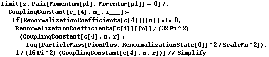 Limit[z, Pair[Momentum[p1], Momentum[p1]] -> 0] /. CouplingConstant[c_[4], n_, r___] :> If[RenormalizationCoefficients[c[4]][[n]] =!= 0, RenormalizationCoefficients[c[4]][[n]]/(32 Pi^2) (CouplingConstant[c[4], n, r] + Log[ParticleMass[PionPlus, RenormalizationState[0]]^2/ScaleMu^2]), 1/(16 Pi^2) (CouplingConstant[c[4], n, r])] // Simplify