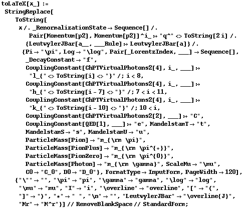 toLaTeX[x_] := StringReplace[ToString[x /. _RenormalizationState -> Sequence[] /. Pair[Momentum[p2], Momentum[p2]]^i_ :> "q^" <> ToString[2 i] /. {LeutwylerJBar[a__, ___Rule] :> LeutwylerJBar[a]} /. {Pi -> "\pi", Log -> "\log", Pair[_LorentzIndex, ___] -> Sequence[], _DecayConstant -> "f", CouplingConstant[ChPTVirtualPhotons2[4], i_, ___] :> "l_{" <> ToString[i] <> "}" /; i < 8, CouplingConstant[ChPTVirtualPhotons2[4], i_, ___] :> "h_{" <> ToString[i - 7] <> "}" /; 7 < i < 11, CouplingConstant[ChPTVirtualPhotons2[4], i_, ___] :> "k_{" <> ToString[i - 10] <> "}" /; 10 < i, CouplingConstant[ChPTVirtualPhotons2[2], ___] :> "C", CouplingConstant[QED[1], ___] :> "e", MandelstamT -> "t", MandelstamS -> "s", MandelstamU -> "u", ParticleMass[Pion] -> "m_{\rm \pi}", ParticleMass[PionPlus] -> "m_{\rm \pi^{+}}", ParticleMass[PionZero] -> "m_{\rm \pi^{0}}", ParticleMass[Photon] -> "m_{\rm \gamma}", ScaleMu -> "\mu", C0 -> "C_0", D0 -> "D_0"}, FormatType -> InputForm, PageWidth -> 120], {"\"" -> "", "\pi" -> "pi", "\gamma" -> "gamma", "\log" -> "log", "\mu" -> "mu", "I" -> "i", "\overline" -> "overline", "[" -> "(", "]" -> ")", "*" -> " ", "\n" -> "", "LeutwylerJBar" -> "\overline{J}", "Mr" -> "M^r"}] // RemoveBlankSpace // StandardForm ;