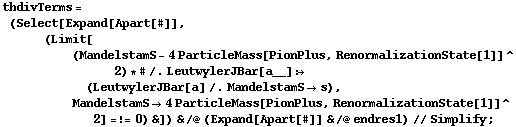 thdivTerms = (Select[Expand[Apart[#]], (Limit[(MandelstamS - 4 ParticleMass[PionPlus, RenormalizationState[1]]^2) * # /. LeutwylerJBar[a__] :> (LeutwylerJBar[a] /. MandelstamS -> s), MandelstamS -> 4 ParticleMass[PionPlus, RenormalizationState[1]]^2] =!= 0) &]) & /@ (Expand[Apart[#]] & /@ endres1) // Simplify ;