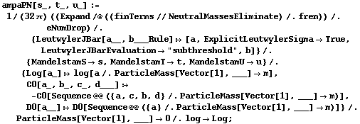 ampaPN[s_, t_, u_] := 1/(32 π) ((Expand /@ ((finTerms // NeutralMassesEliminate) /. fren)) /. eNumDrop) /. {LeutwylerJBar[a__, b___Rule] :> [a, ExplicitLeutwylerSigma -> True, LeutwylerJBarEvaluation -> "subthreshold", b]} /. {MandelstamS -> s, MandelstamT -> t, MandelstamU -> u} /. {Log[a_] :> log[a /. ParticleMass[Vector[1], ___] -> m], C0[a_, b_, c_, d___] :> -C0[Sequence @@ ({a, c, b, d} /. ParticleMass[Vector[1], ___] -> m)], D0[a__] :> D0[Sequence @@ ({a} /. ParticleMass[Vector[1], ___] -> m)]} /. ParticleMass[Vector[1], ___] -> 0 /. log -> Log ;
