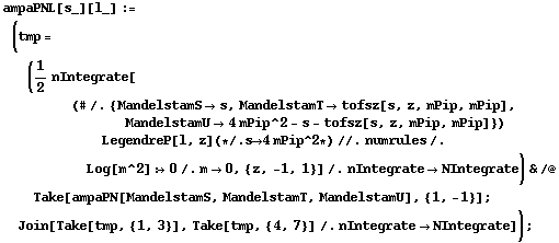 ampaPNL[s_][l_] := (tmp = (1/2 nIntegrate[(# /. {MandelstamS -> s, MandelstamT -> tofsz[s, z, mPip, mPip], MandelstamU -> 4 mPip^2 - s - tofsz[s, z, mPip, mPip]}) LegendreP[l, z] (* /. s -> 4 mPip^2 *) //. numrules /. Log[m^2] :> 0 /. m -> 0, {z, -1, 1}] /. nIntegrate -> NIntegrate) & /@ Take[ampaPN[MandelstamS, MandelstamT, MandelstamU], {1, -1}] ; Join[Take[tmp, {1, 3}], Take[tmp, {4, 7}] /. nIntegrate -> NIntegrate]) ;