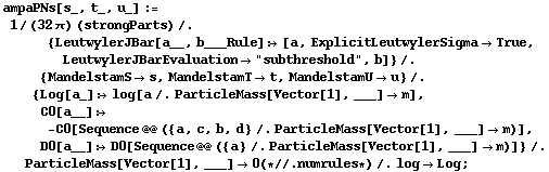 ampaPNs[s_, t_, u_] := 1/(32 π) (strongParts) /. {LeutwylerJBar[a__, b___Rule] :> [a, ExplicitLeutwylerSigma -> True, LeutwylerJBarEvaluation -> "subthreshold", b]} /. {MandelstamS -> s, MandelstamT -> t, MandelstamU -> u} /. {Log[a_] :> log[a /. ParticleMass[Vector[1], ___] -> m], C0[a__] :> -C0[Sequence @@ ({a, c, b, d} /. ParticleMass[Vector[1], ___] -> m)], D0[a__] :> D0[Sequence @@ ({a} /. ParticleMass[Vector[1], ___] -> m)]} /. ParticleMass[Vector[1], ___] -> 0 (* //. numrules *) /. log -> Log ;