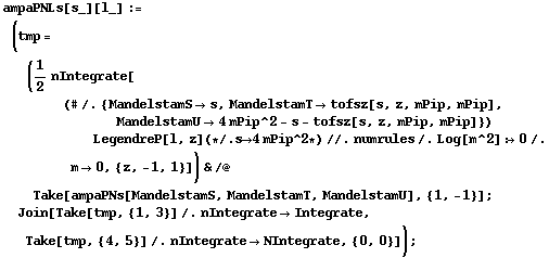 ampaPNLs[s_][l_] := (tmp = (1/2 nIntegrate[(# /. {MandelstamS -> s, MandelstamT -> tofsz[s, z, mPip, mPip], MandelstamU -> 4 mPip^2 - s - tofsz[s, z, mPip, mPip]}) LegendreP[l, z] (* /. s -> 4 mPip^2 *) //. numrules /. Log[m^2] :> 0 /. m -> 0, {z, -1, 1}]) & /@ Take[ampaPNs[MandelstamS, MandelstamT, MandelstamU], {1, -1}] ; Join[Take[tmp, {1, 3}] /. nIntegrate -> Integrate, Take[tmp, {4, 5}] /. nIntegrate -> NIntegrate, {0, 0}]) ;