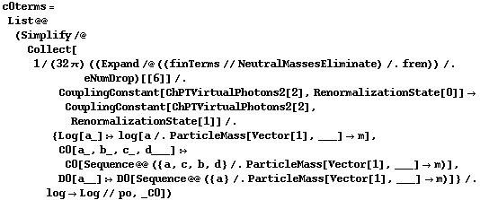 c0terms = List @@ (Simplify /@ Collect[1/(32 π) ((Expand /@ ((finTerms // NeutralMassesEliminate) /. fren)) /. eNumDrop)[[6]] /. CouplingConstant[ChPTVirtualPhotons2[2], RenormalizationState[0]] -> CouplingConstant[ChPTVirtualPhotons2[2], RenormalizationState[1]] /. {Log[a_] :> log[a /. ParticleMass[Vector[1], ___] -> m], C0[a_, b_, c_, d___] :> C0[Sequence @@ ({a, c, b, d} /. ParticleMass[Vector[1], ___] -> m)], D0[a__] :> D0[Sequence @@ ({a} /. ParticleMass[Vector[1], ___] -> m)]} /. log -> Log // po, _C0])