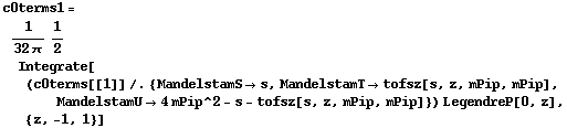c0terms1 = 1/(32 π) 1/2 Integrate[(c0terms[[1]] /. {MandelstamS -> s, MandelstamT -> tofsz[s, z, mPip, mPip], MandelstamU -> 4 mPip^2 - s - tofsz[s, z, mPip, mPip]}) LegendreP[0, z], {z, -1, 1}]